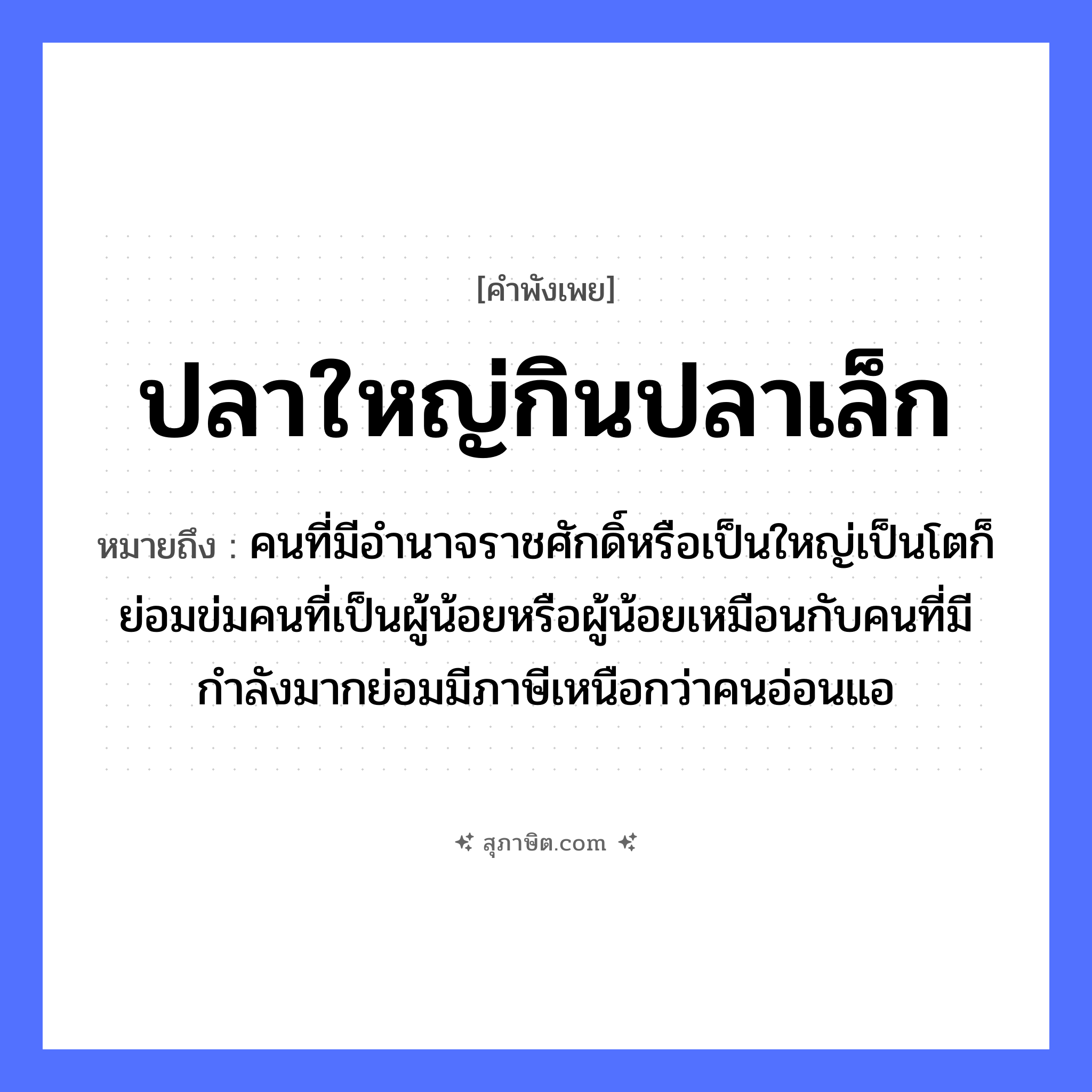 คำสุภาษิต: ปลาใหญ่กินปลาเล็ก หมายถึง?, หมายถึง คนที่มีอำนาจราชศักดิ์หรือเป็นใหญ่เป็นโตก็ย่อมข่มคนที่เป็นผู้น้อยหรือผู้น้อยเหมือนกับคนที่มีกำลังมากย่อมมีภาษีเหนือกว่าคนอ่อนแอ คำนาม คน สัตว์ ปลา
