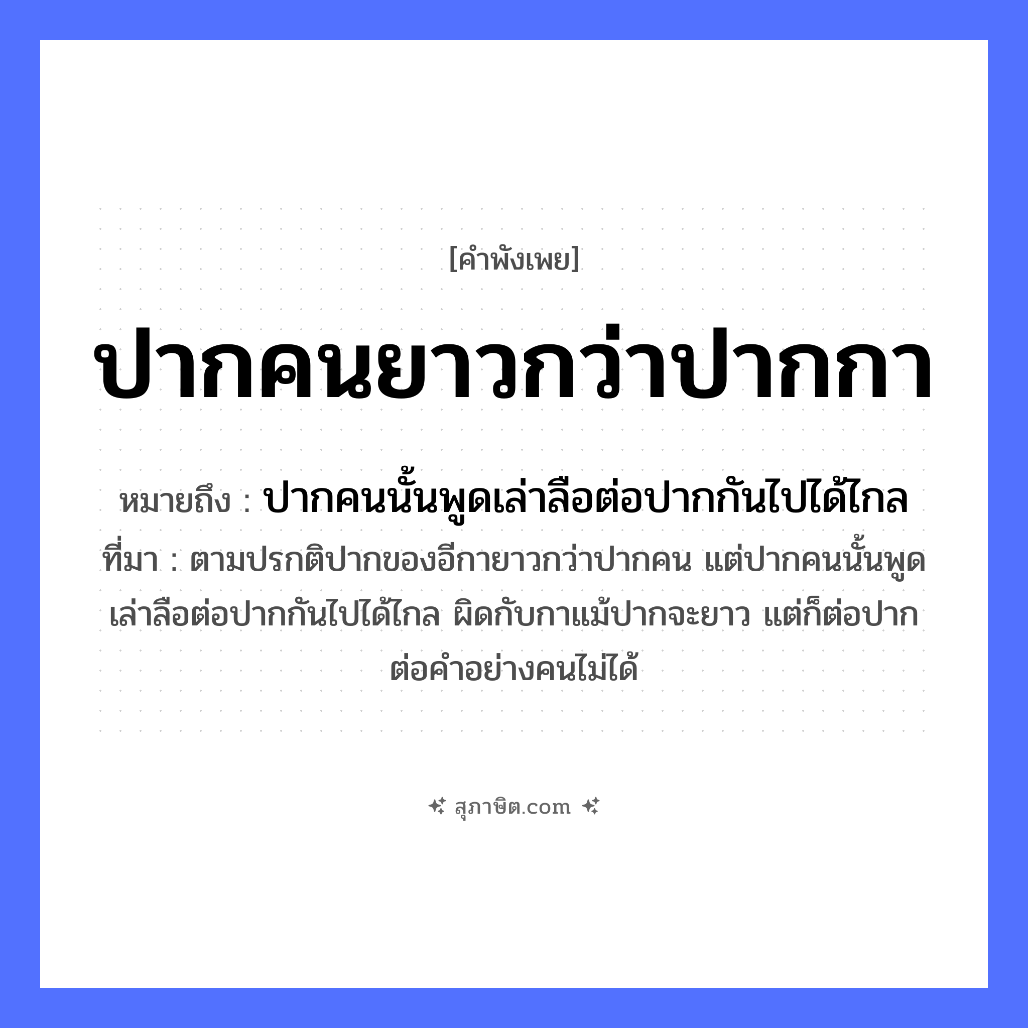 คำสุภาษิต: ปากคนยาวกว่าปากกา หมายถึง?, หมายถึง ปากคนนั้นพูดเล่าลือต่อปากกันไปได้ไกล ที่มา ตามปรกติปากของอีกายาวกว่าปากคน แต่ปากคนนั้นพูดเล่าลือต่อปากกันไปได้ไกล ผิดกับกาแม้ปากจะยาว แต่ก็ต่อปากต่อคำอย่างคนไม่ได้ อวัยวะ ปาก สิ่งของ ปากกา หมวด คำพังเพย