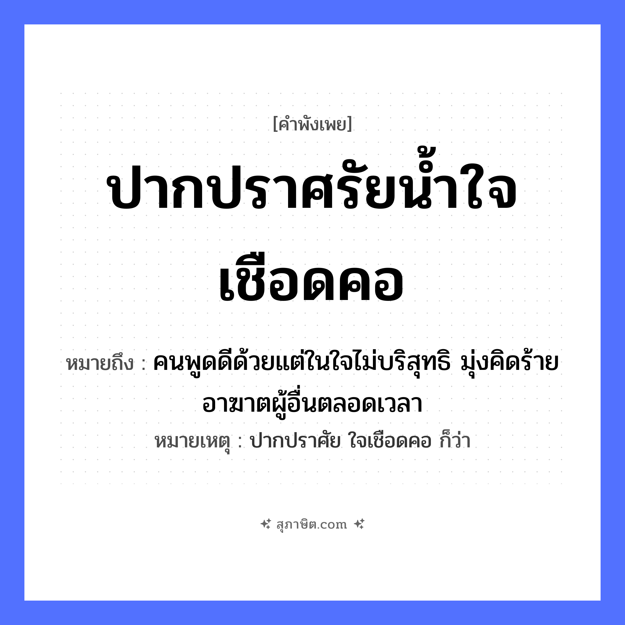 คำสุภาษิต: ปากปราศรัยน้ำใจเชือดคอ หมายถึง?, หมายถึง คนพูดดีด้วยแต่ในใจไม่บริสุทธิ มุ่งคิดร้ายอาฆาตผู้อื่นตลอดเวลา หมายเหตุ ปากปราศัย ใจเชือดคอ ก็ว่า คำนาม คน อวัยวะ ปาก, คอ, ใจ ธรรมชาติ น้ำ