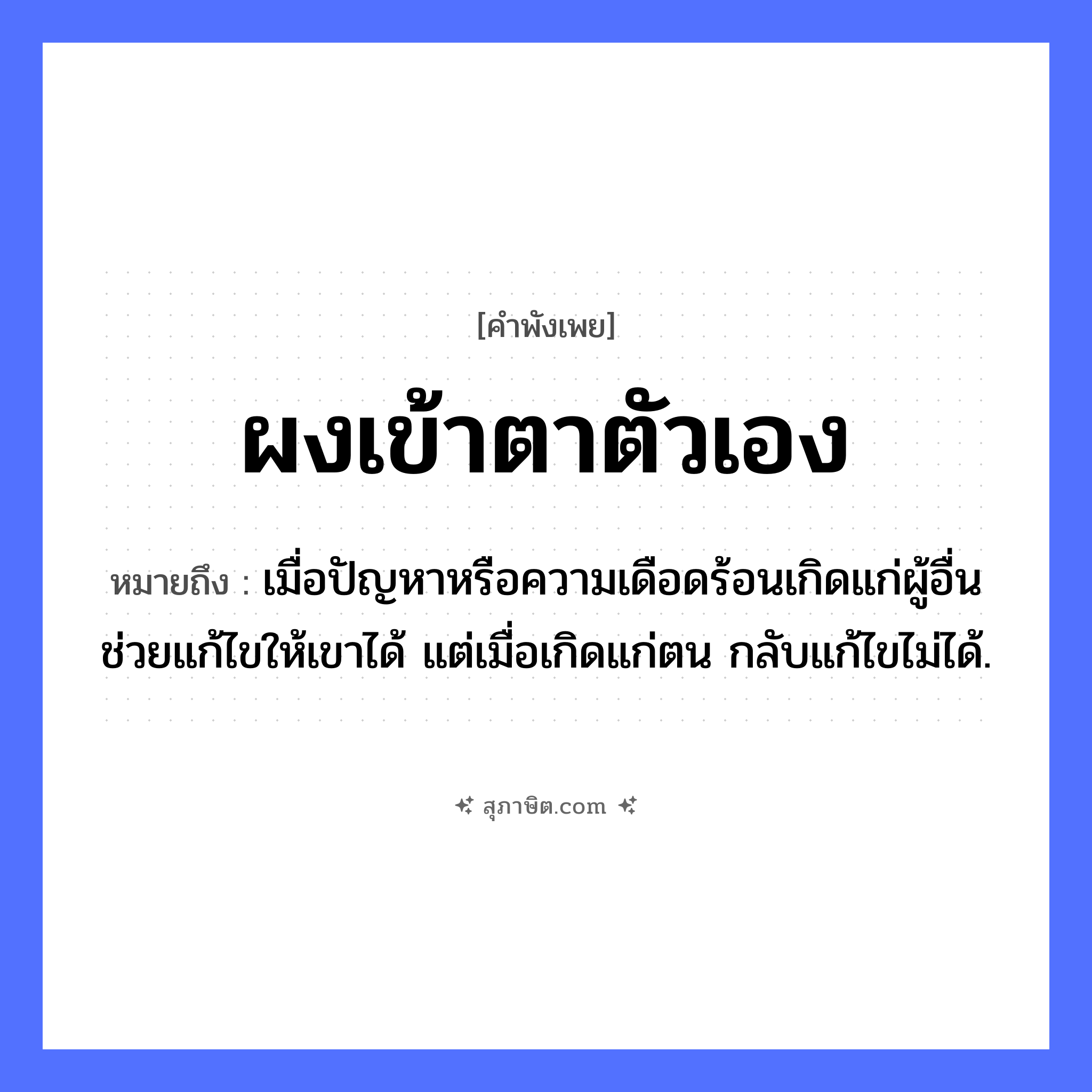 คำสุภาษิต: ผงเข้าตาตัวเอง หมายถึง?, หมายถึง เมื่อปัญหาหรือความเดือดร้อนเกิดแก่ผู้อื่น ช่วยแก้ไขให้เขาได้ แต่เมื่อเกิดแก่ตน กลับแก้ไขไม่ได้. คำนาม ผง อวัยวะ ตา คำกริยา เข้า หมวด คำพังเพย