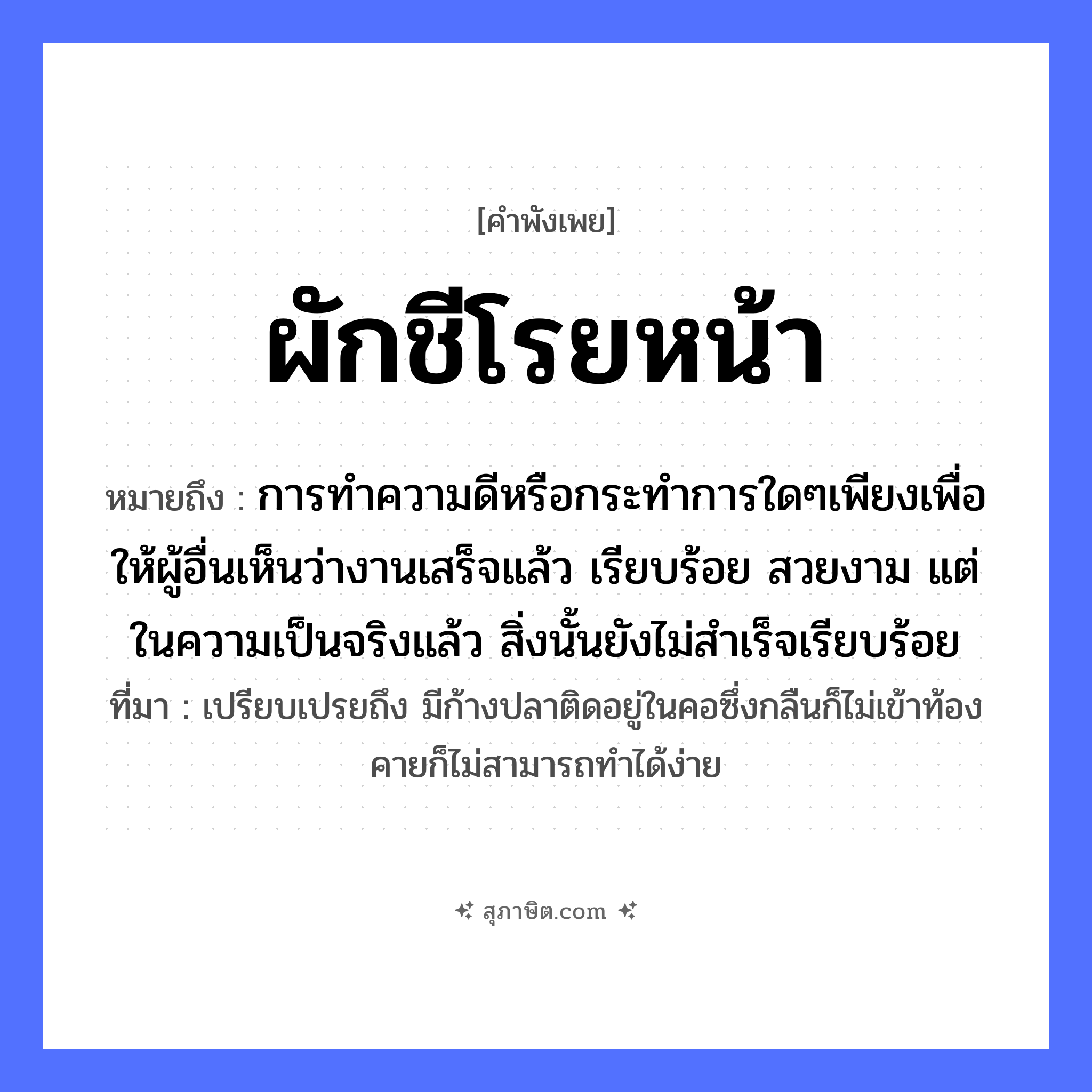 คำสุภาษิต: ผักชีโรยหน้า หมายถึง?, หมายถึง การทำความดีหรือกระทำการใดๆเพียงเพื่อให้ผู้อื่นเห็นว่างานเสร็จแล้ว เรียบร้อย สวยงาม แต่ในความเป็นจริงแล้ว สิ่งนั้นยังไม่สำเร็จเรียบร้อย ที่มา เปรียบเปรยถึง มีก้างปลาติดอยู่ในคอซึ่งกลืนก็ไม่เข้าท้อง คายก็ไม่สามารถทำได้ง่าย คำกริยา โรย อาหาร ผักชี หมวด คำพังเพย