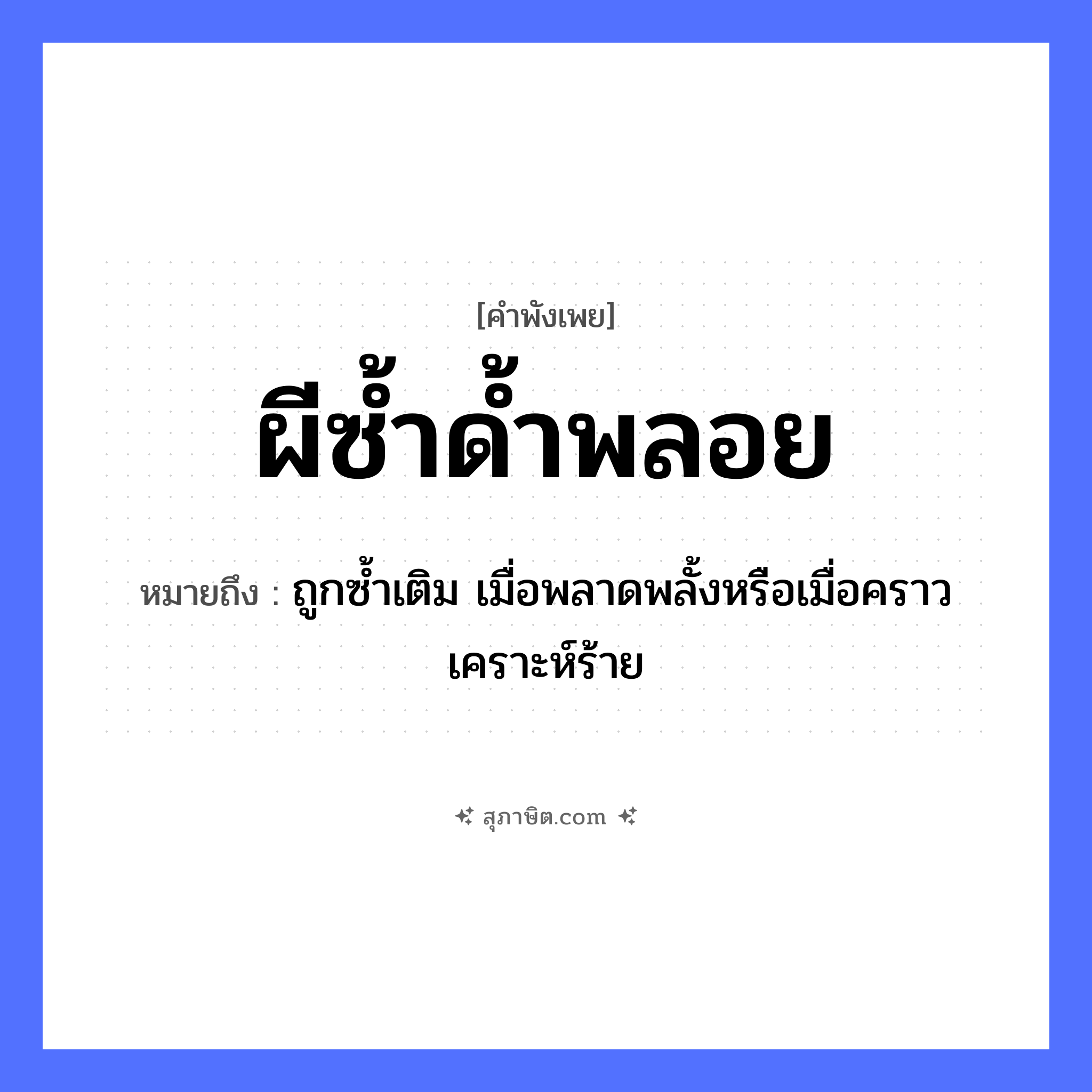 คำสุภาษิต: ผีซ้ำด้ำพลอย หมายถึง?, หมายถึง ถูกซ้ำเติม เมื่อพลาดพลั้งหรือเมื่อคราวเคราะห์ร้าย คำวิเศษณ์ ด้ำ สิ่งเหนือธรรมชาติ ผี คำนาม พลอย คำกริยา ซ้ำ หมวด คำพังเพย