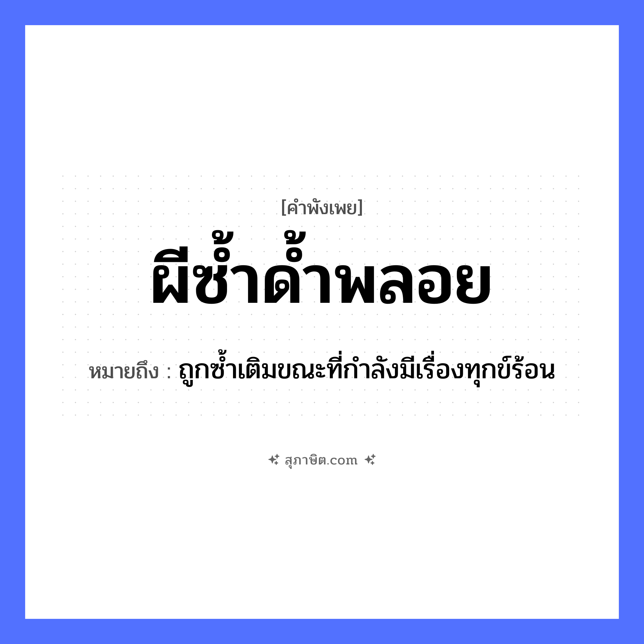 คำสุภาษิต: ผีซ้ำด้ำพลอย หมายถึง?, หมายถึง ถูกซ้ำเติมขณะที่กำลังมีเรื่องทุกข์ร้อน คำนาม ผี, ด้ำ, พลอย หมวด คำพังเพย