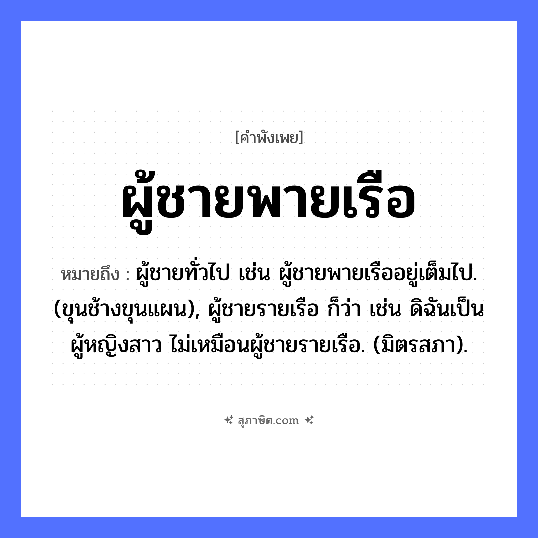 คำสุภาษิต: ผู้ชายพายเรือ หมายถึง?, หมายถึง ผู้ชายทั่วไป เช่น ผู้ชายพายเรืออยู่เต็มไป. (ขุนช้างขุนแผน), ผู้ชายรายเรือ ก็ว่า เช่น ดิฉันเป็นผู้หญิงสาว ไม่เหมือนผู้ชายรายเรือ. (มิตรสภา). คำนาม ผู้ชาย, ลูกชาย คำกริยา พาย ยานพาหนะ เรือ หมวด คำพังเพย