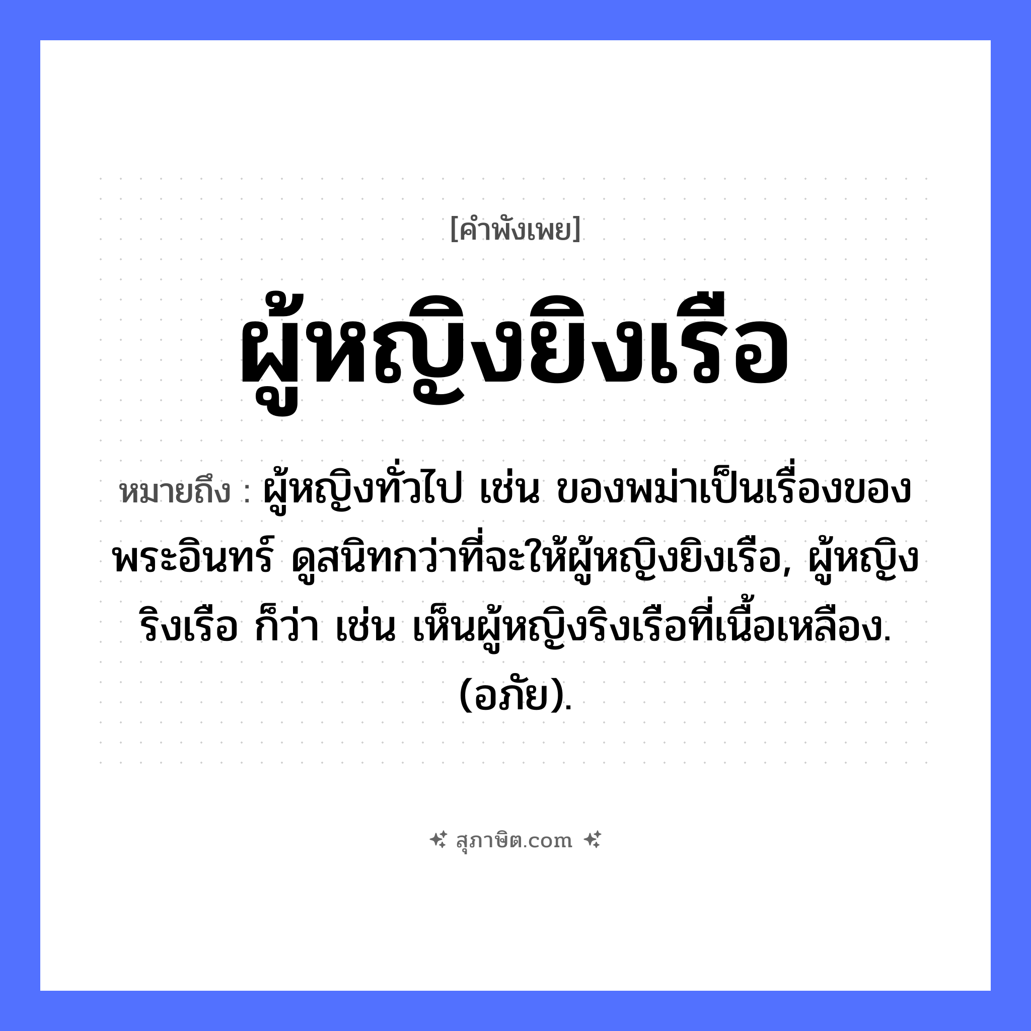 คำสุภาษิต: ผู้หญิงยิงเรือ หมายถึง?, หมายถึง ผู้หญิงทั่วไป เช่น ของพม่าเป็นเรื่องของพระอินทร์ ดูสนิทกว่าที่จะให้ผู้หญิงยิงเรือ, ผู้หญิงริงเรือ ก็ว่า เช่น เห็นผู้หญิงริงเรือที่เนื้อเหลือง. (อภัย). คน ผู้หญิง, ลูกสาว คำกริยา ยิง ยานพาหนะ เรือ หมวด คำพังเพย