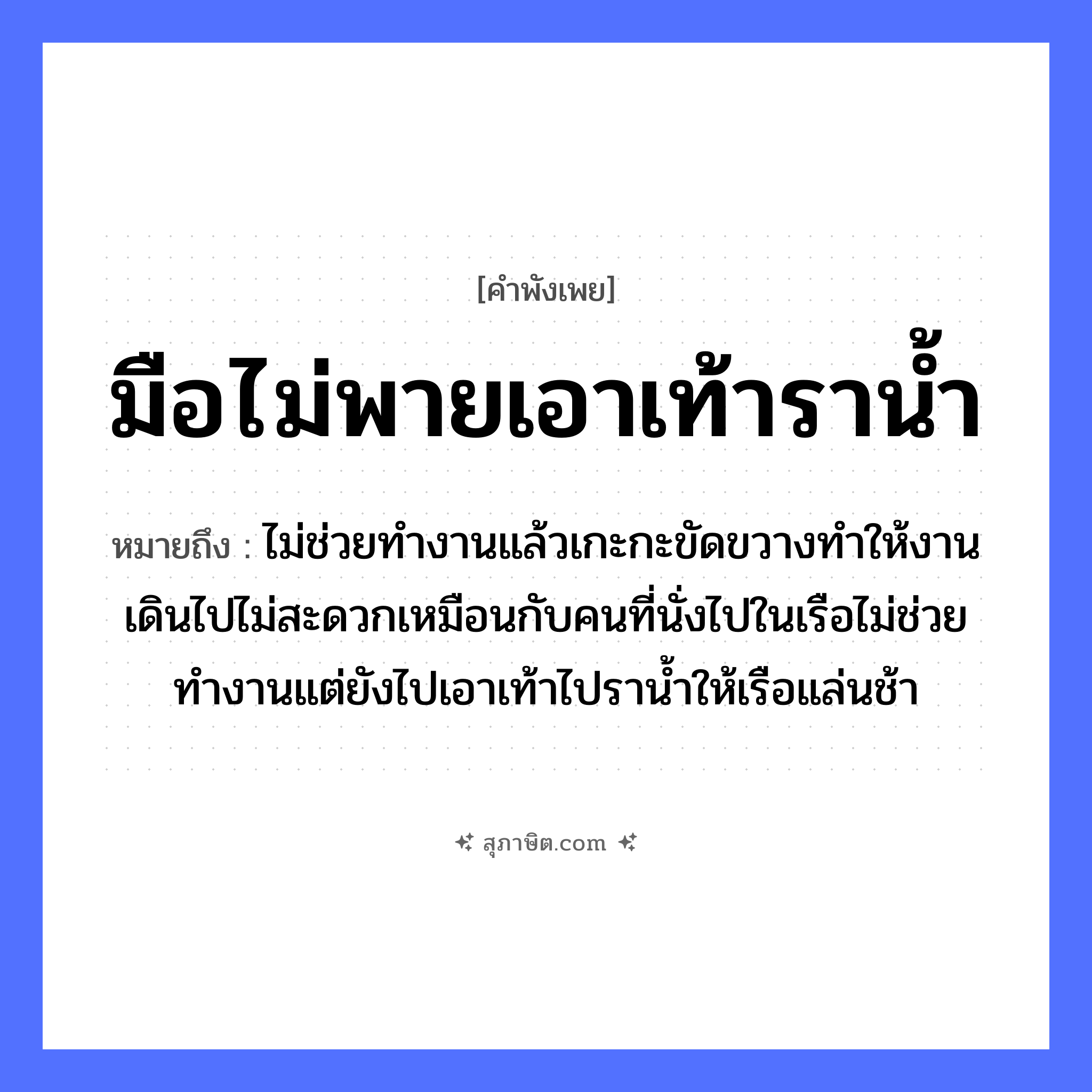 คำสุภาษิต: มือไม่พายเอาเท้าราน้ำ หมายถึง?, หมายถึง ไม่ช่วยทำงานแล้วเกะกะขัดขวางทำให้งานเดินไปไม่สะดวกเหมือนกับคนที่นั่งไปในเรือไม่ช่วยทำงานแต่ยังไปเอาเท้าไปราน้ำให้เรือแล่นช้า คำนาม คน อวัยวะ มือ ธรรมชาติ น้ำ ยานพาหนะ เรือ หมวด ยานพาหนะ