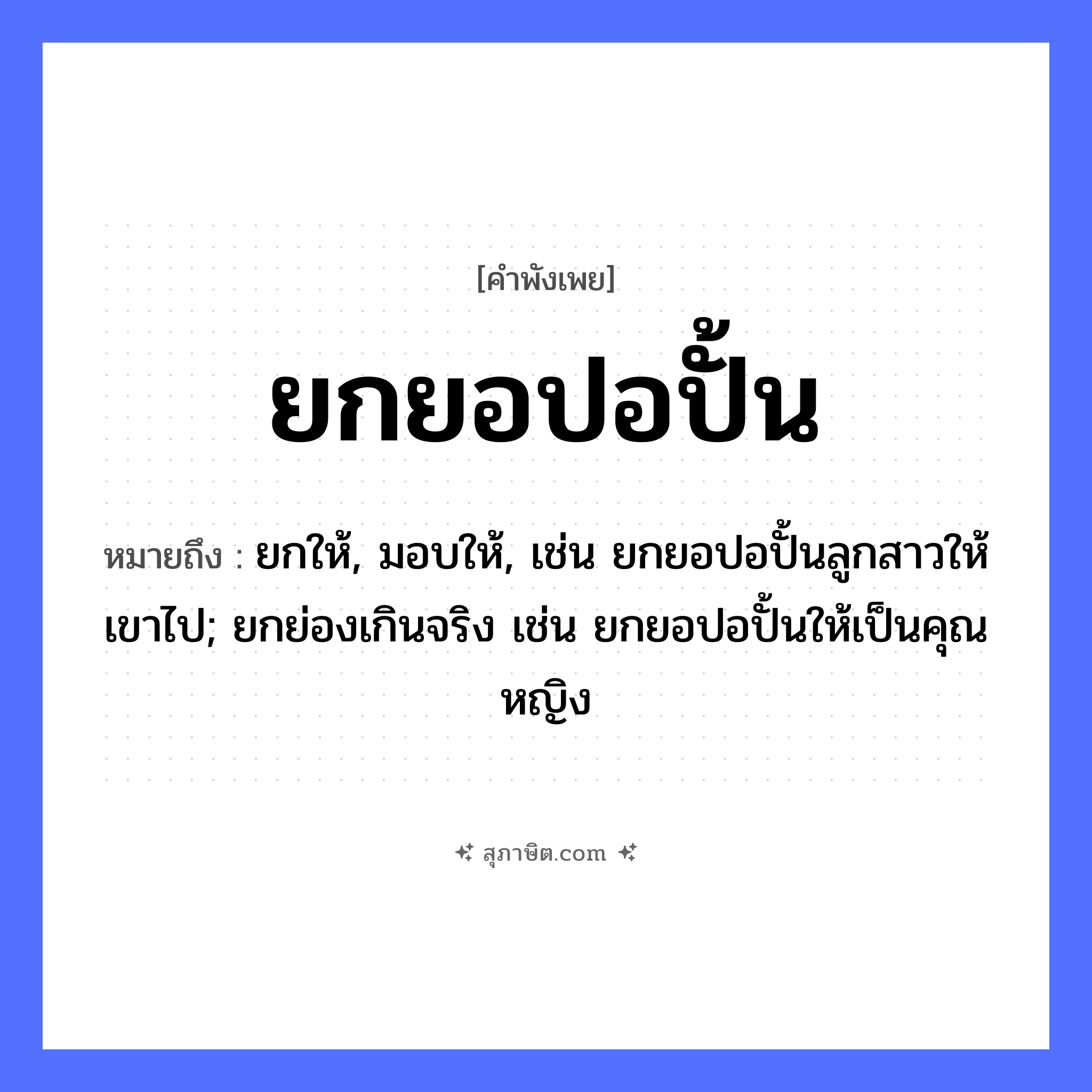 คำสุภาษิต: ยกยอปอปั้น หมายถึง?, หมายถึง ยกให้, มอบให้, เช่น ยกยอปอปั้นลูกสาวให้เขาไป; ยกย่องเกินจริง เช่น ยกยอปอปั้นให้เป็นคุณหญิง อาชีพ ชาวประมง คำกริยา ยก, ปั้น, ประจบ สิ่งของ ยอ, ปอ หมวด คำพังเพย
