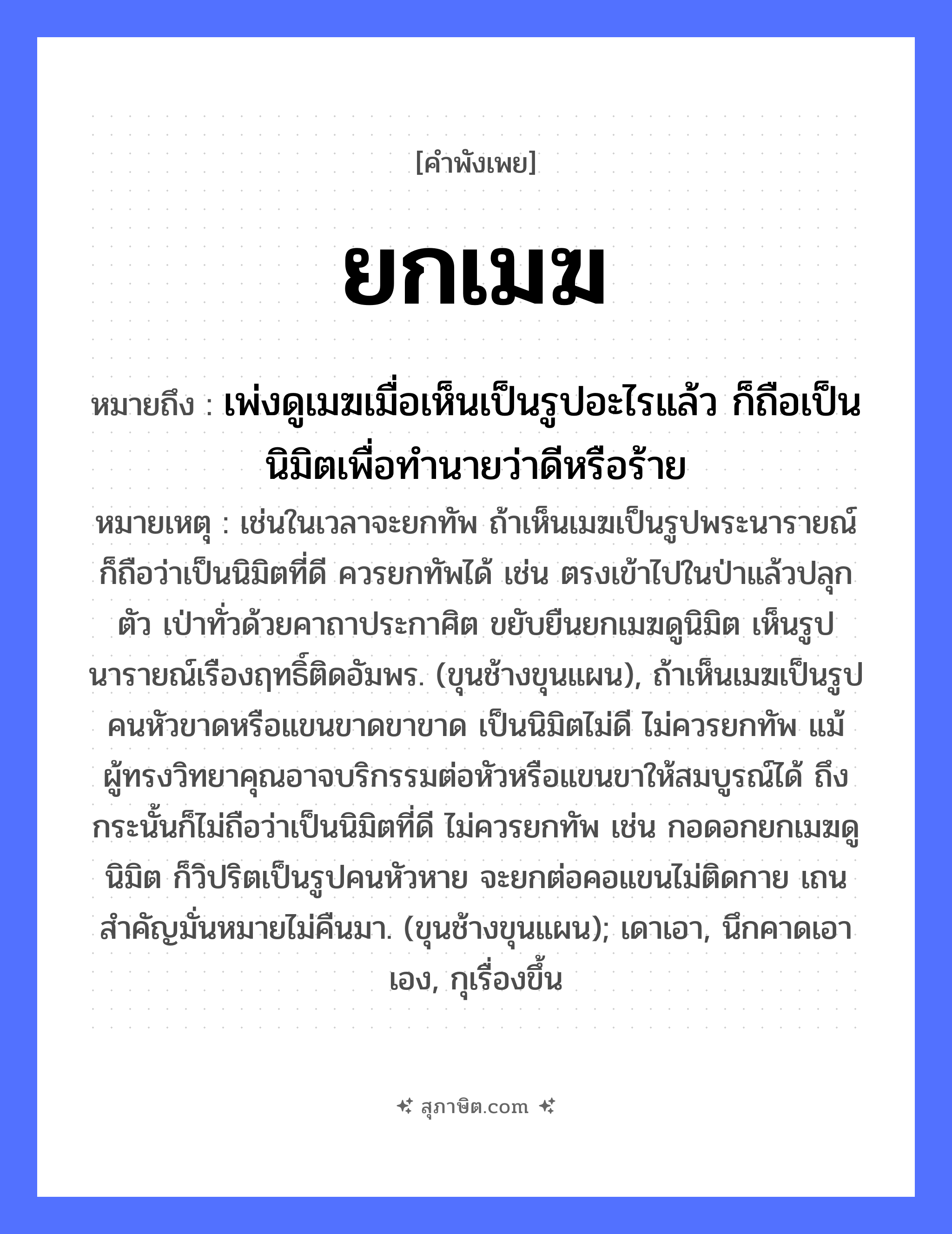 คำสุภาษิต: ยกเมฆ หมายถึง?, หมายถึง เพ่งดูเมฆเมื่อเห็นเป็นรูปอะไรแล้ว ก็ถือเป็นนิมิตเพื่อทำนายว่าดีหรือร้าย หมายเหตุ เช่นในเวลาจะยกทัพ ถ้าเห็นเมฆเป็นรูปพระนารายณ์ ก็ถือว่าเป็นนิมิตที่ดี ควรยกทัพได้ เช่น ตรงเข้าไปในป่าแล้วปลุกตัว เป่าทั่วด้วยคาถาประกาศิต ขยับยืนยกเมฆดูนิมิต เห็นรูปนารายณ์เรืองฤทธิ์ติดอัมพร. (ขุนช้างขุนแผน), ถ้าเห็นเมฆเป็นรูปคนหัวขาดหรือแขนขาดขาขาด เป็นนิมิตไม่ดี ไม่ควรยกทัพ แม้ผู้ทรงวิทยาคุณอาจบริกรรมต่อหัวหรือแขนขาให้สมบูรณ์ได้ ถึงกระนั้นก็ไม่ถือว่าเป็นนิมิตที่ดี ไม่ควรยกทัพ เช่น กอดอกยกเมฆดูนิมิต ก็วิปริตเป็นรูปคนหัวหาย จะยกต่อคอแขนไม่ติดกาย เถนสำคัญมั่นหมายไม่คืนมา. (ขุนช้างขุนแผน); เดาเอา, นึกคาดเอาเอง, กุเรื่องขึ้น ธรรมชาติ เมฆ คำกริยา ยก หมวด คำพังเพย