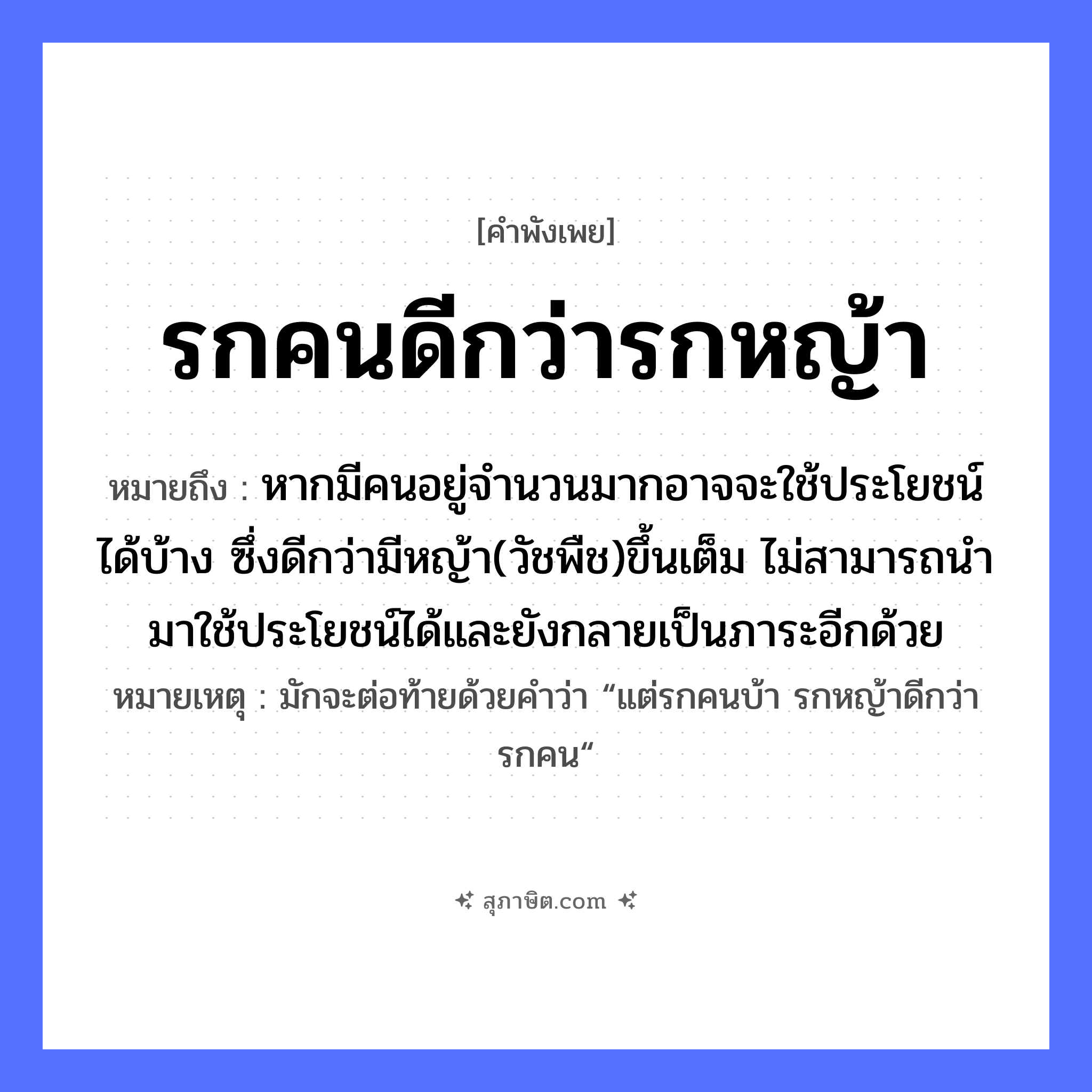 คำสุภาษิต: รกคนดีกว่ารกหญ้า หมายถึง?, หมายถึง หากมีคนอยู่จำนวนมากอาจจะใช้ประโยชน์ได้บ้าง ซึ่งดีกว่ามีหญ้า(วัชพืช)ขึ้นเต็ม ไม่สามารถนำมาใช้ประโยชน์ได้และยังกลายเป็นภาระอีกด้วย หมายเหตุ มักจะต่อท้ายด้วยคำว่า “แต่รกคนบ้า รกหญ้าดีกว่ารกคน“ ธรรมชาติ หญ้า คำนาม คน