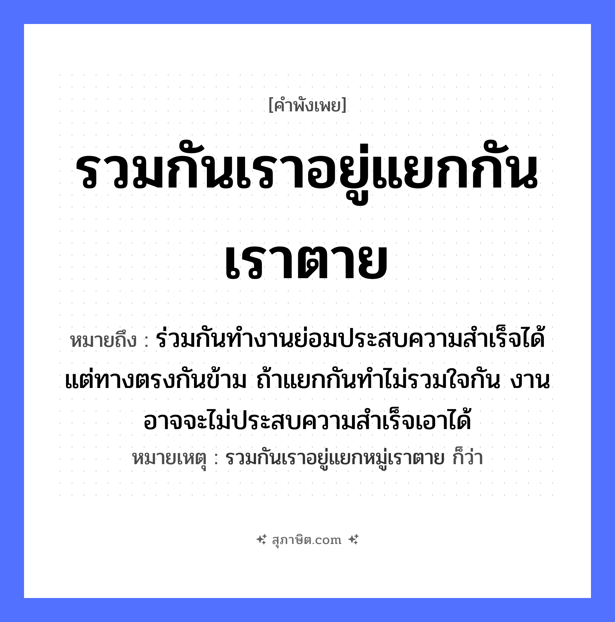 คำสุภาษิต: รวมกันเราอยู่แยกกันเราตาย หมายถึง?, หมายถึง ร่วมกันทำงานย่อมประสบความสำเร็จได้ แต่ทางตรงกันข้าม ถ้าแยกกันทำไม่รวมใจกัน งานอาจจะไม่ประสบความสำเร็จเอาได้ หมายเหตุ รวมกันเราอยู่แยกหมู่เราตาย ก็ว่า อวัยวะ ใจ คำกริยา ตาย
