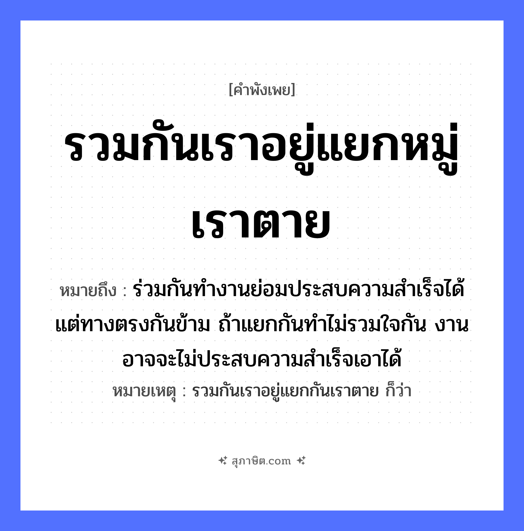 คำสุภาษิต: รวมกันเราอยู่แยกหมู่เราตาย หมายถึง?, หมายถึง ร่วมกันทำงานย่อมประสบความสำเร็จได้ แต่ทางตรงกันข้าม ถ้าแยกกันทำไม่รวมใจกัน งานอาจจะไม่ประสบความสำเร็จเอาได้ หมายเหตุ รวมกันเราอยู่แยกกันเราตาย ก็ว่า คำกริยา ตาย อวัยวะ ใจ