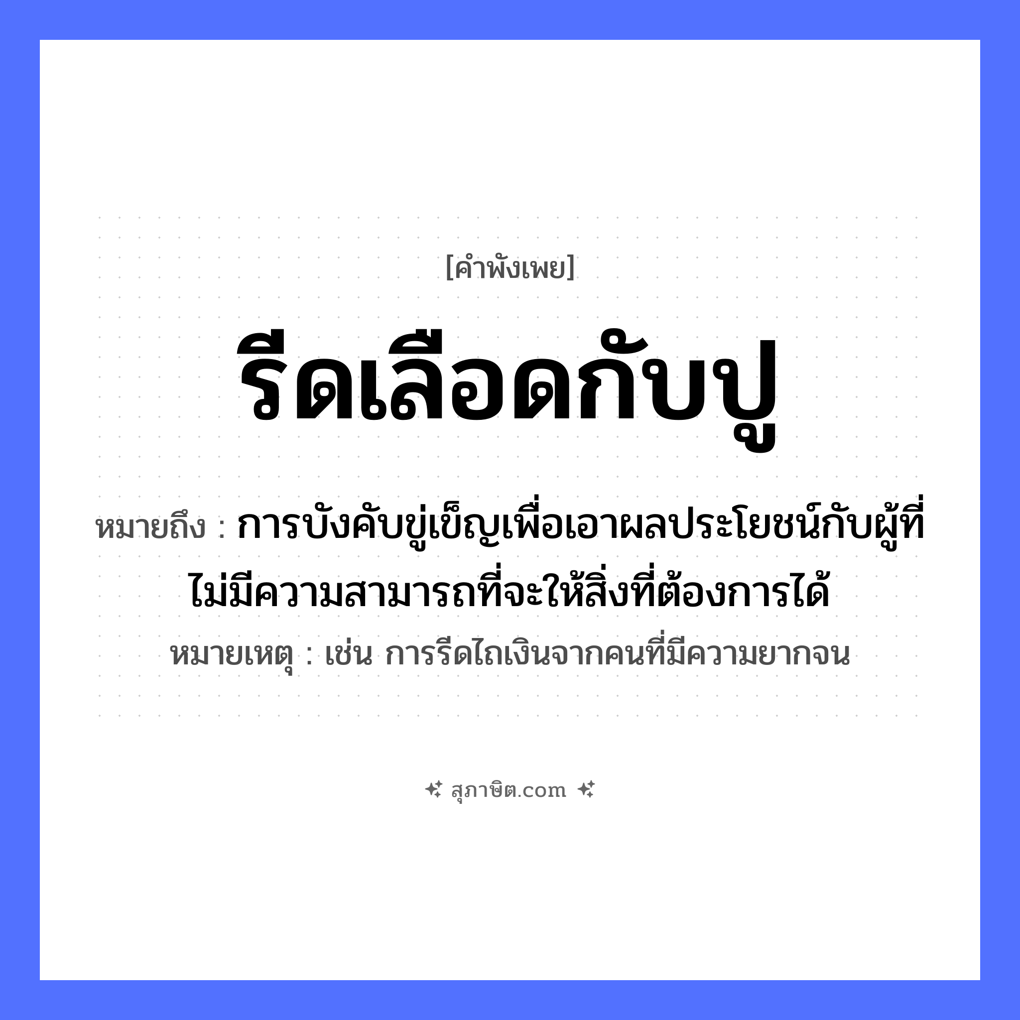 คำสุภาษิต: รีดเลือดกับปู หมายถึง?, หมายถึง การบังคับขู่เข็ญเพื่อเอาผลประโยชน์กับผู้ที่ไม่มีความสามารถที่จะให้สิ่งที่ต้องการได้ หมายเหตุ เช่น การรีดไถเงินจากคนที่มีความยากจน สิ่งของ เลือด สัตว์ ปู คำกริยา รีด หมวด คำพังเพย