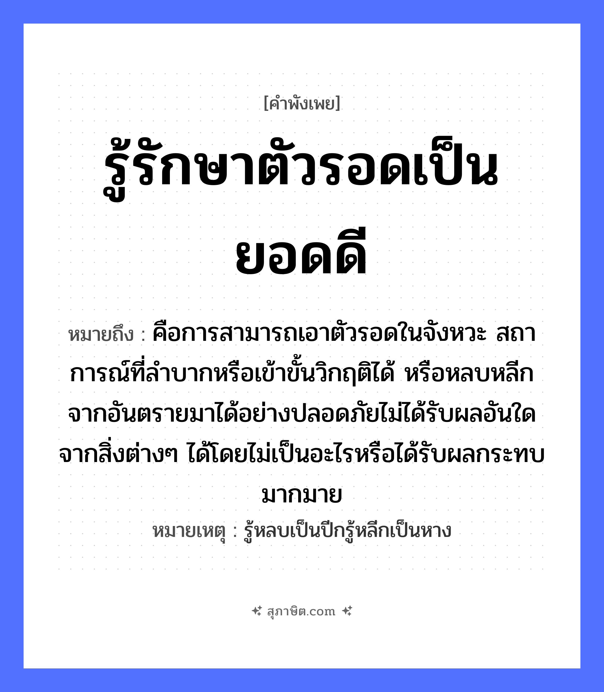 คำสุภาษิต: รู้รักษาตัวรอดเป็นยอดดี หมายถึง?, หมายถึง คือการสามารถเอาตัวรอดในจังหวะ สถาการณ์ที่ลำบากหรือเข้าขั้นวิกฤติได้ หรือหลบหลีกจากอันตรายมาได้อย่างปลอดภัยไม่ได้รับผลอันใดจากสิ่งต่างๆ ได้โดยไม่เป็นอะไรหรือได้รับผลกระทบมากมาย หมายเหตุ รู้หลบเป็นปีกรู้หลีกเป็นหาง อวัยวะ ตัว คำกริยา รัก