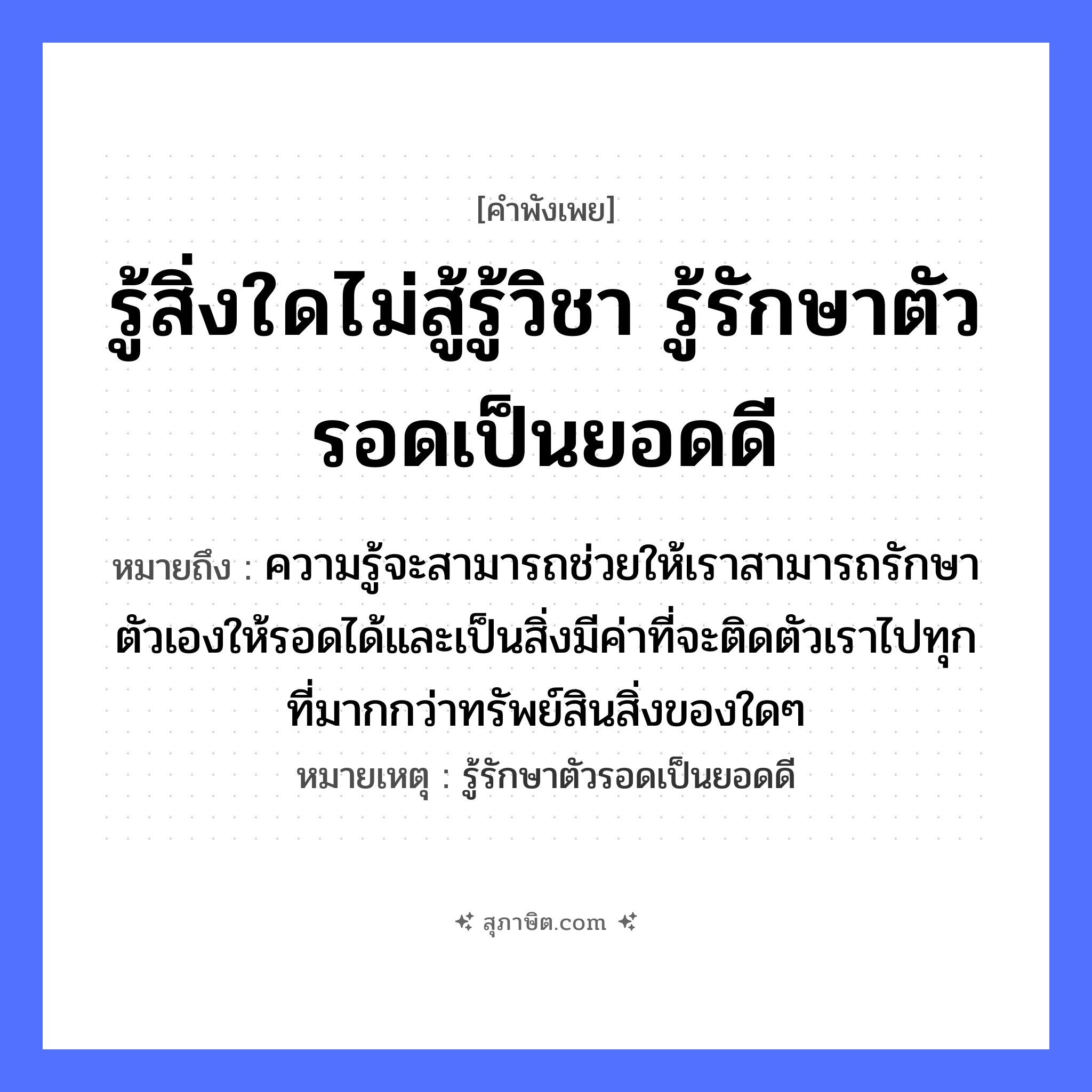 คำสุภาษิต: รู้สิ่งใดไม่สู้รู้วิชา รู้รักษาตัวรอดเป็นยอดดี หมายถึง?, หมายถึง ความรู้จะสามารถช่วยให้เราสามารถรักษาตัวเองให้รอดได้และเป็นสิ่งมีค่าที่จะติดตัวเราไปทุกที่มากกว่าทรัพย์สินสิ่งของใดๆ หมายเหตุ รู้รักษาตัวรอดเป็นยอดดี อวัยวะ ตัว คำกริยา สู้, รัก