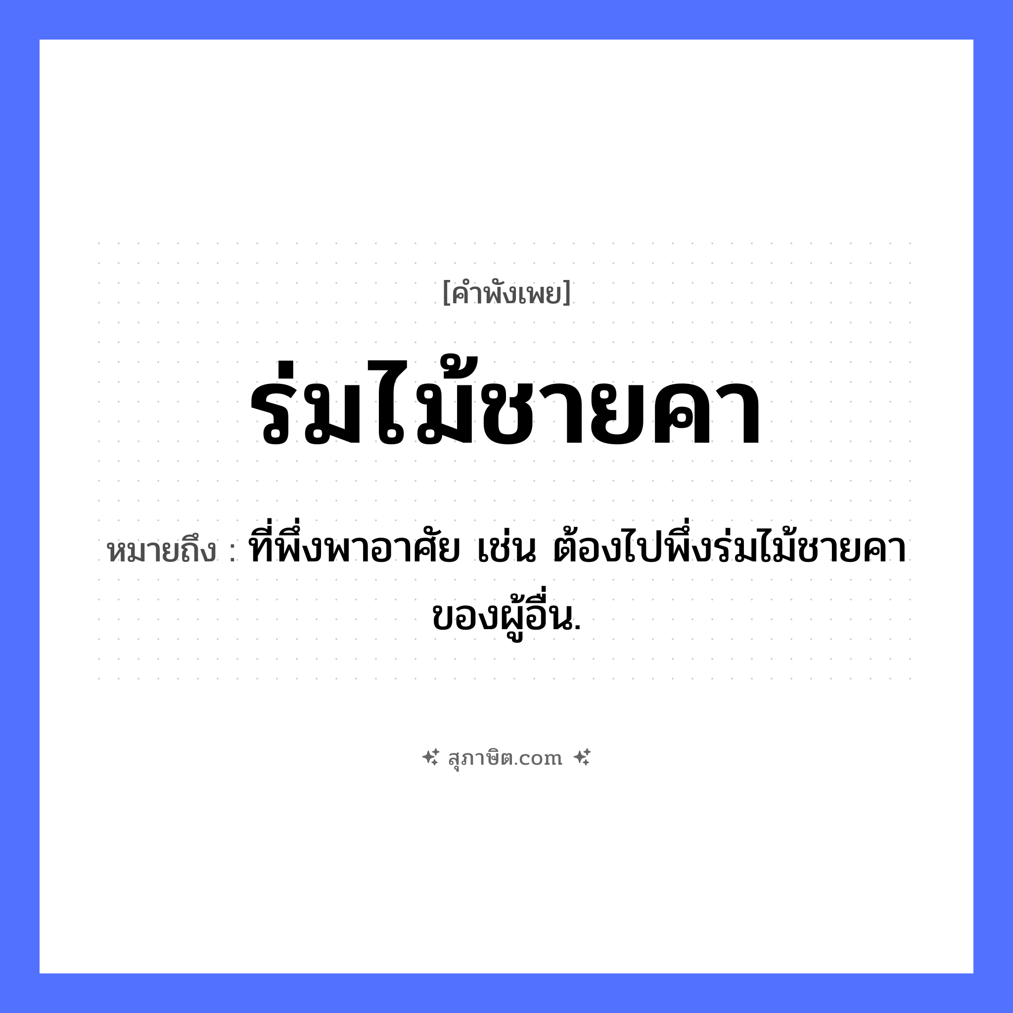 คำสุภาษิต: ร่มไม้ชายคา หมายถึง?, หมายถึง ที่พึ่งพาอาศัย เช่น ต้องไปพึ่งร่มไม้ชายคาของผู้อื่น. คำนาม ที่พึ่งพิง, ความคุ้มครอง สิ่งของ ชายคา ธรรมชาติ ร่มไม้ หมวด คำพังเพย