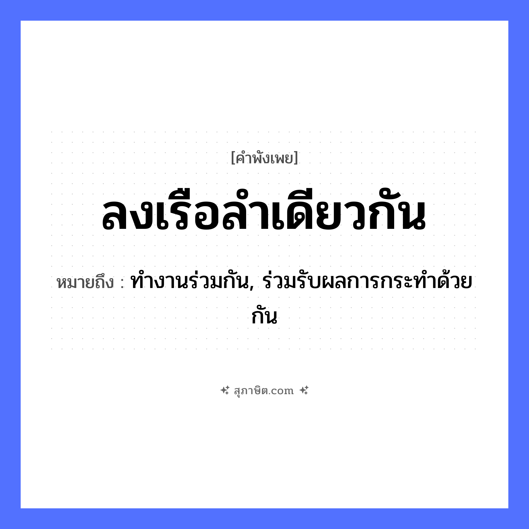 คำสุภาษิต: ลงเรือลำเดียวกัน หมายถึง?, หมายถึง ทำงานร่วมกัน, ร่วมรับผลการกระทำด้วยกัน คำกริยา ลง ยานพาหนะ เรือ หมวด คำพังเพย