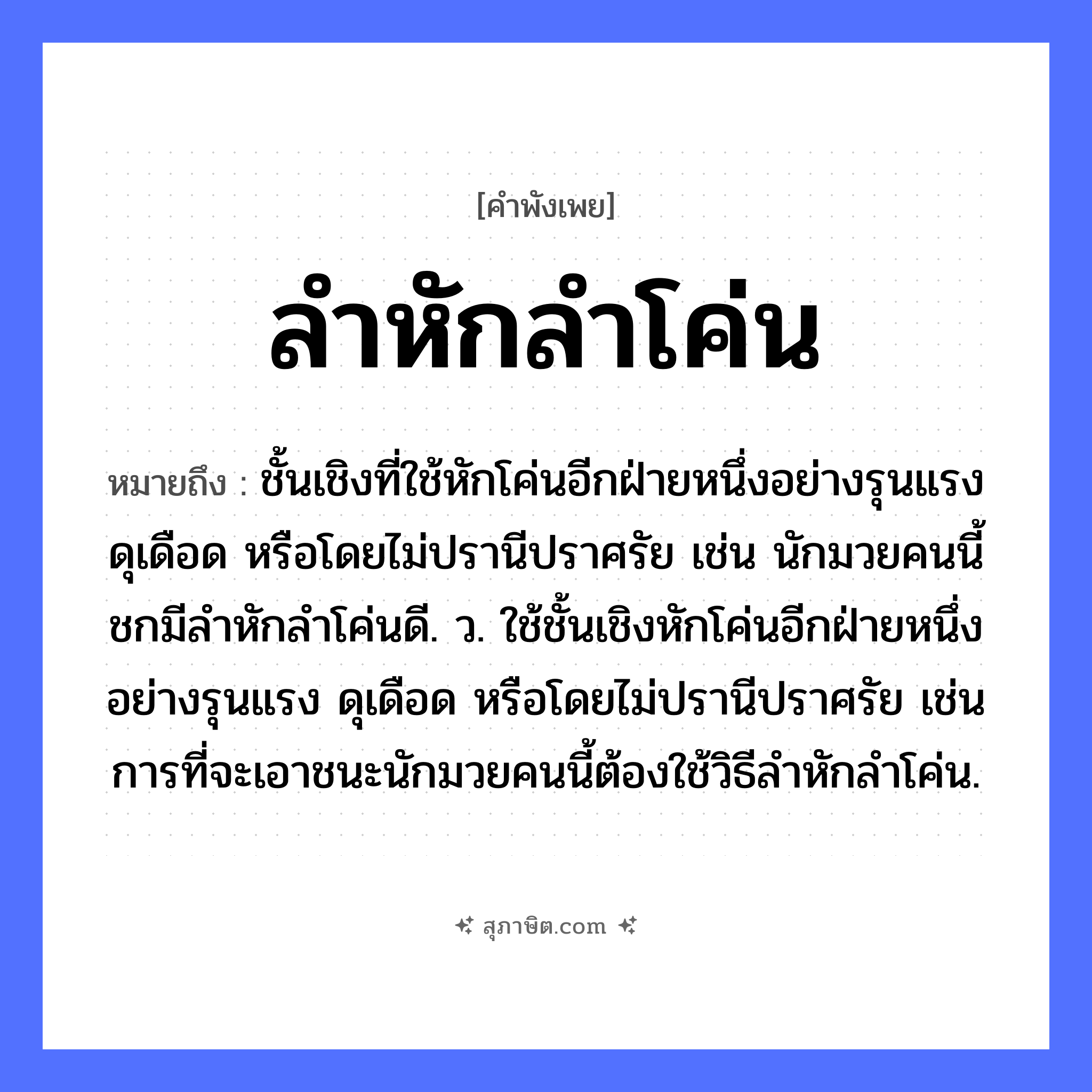 คำสุภาษิต: ลำหักลำโค่น หมายถึง?, หมายถึง ชั้นเชิงที่ใช้หักโค่นอีกฝ่ายหนึ่งอย่างรุนแรง ดุเดือด หรือโดยไม่ปรานีปราศรัย เช่น นักมวยคนนี้ชกมีลำหักลำโค่นดี. ว. ใช้ชั้นเชิงหักโค่นอีกฝ่ายหนึ่งอย่างรุนแรง ดุเดือด หรือโดยไม่ปรานีปราศรัย เช่น การที่จะเอาชนะนักมวยคนนี้ต้องใช้วิธีลำหักลำโค่น. คำกริยา หัก, โค่น ธรรมชาติ ลำต้น หมวด คำพังเพย
