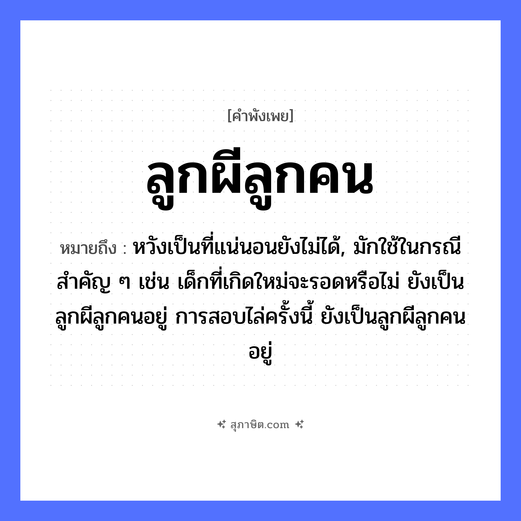 คำสุภาษิต: ลูกผีลูกคน หมายถึง?, หมายถึง หวังเป็นที่แน่นอนยังไม่ได้, มักใช้ในกรณีสำคัญ ๆ เช่น เด็กที่เกิดใหม่จะรอดหรือไม่ ยังเป็นลูกผีลูกคนอยู่ การสอบไล่ครั้งนี้ ยังเป็นลูกผีลูกคนอยู่ คำนาม ลูก, ผี, คน ความสัมพันธ์ ครอบครัว, การยอมรับ หมวด คำพังเพย
