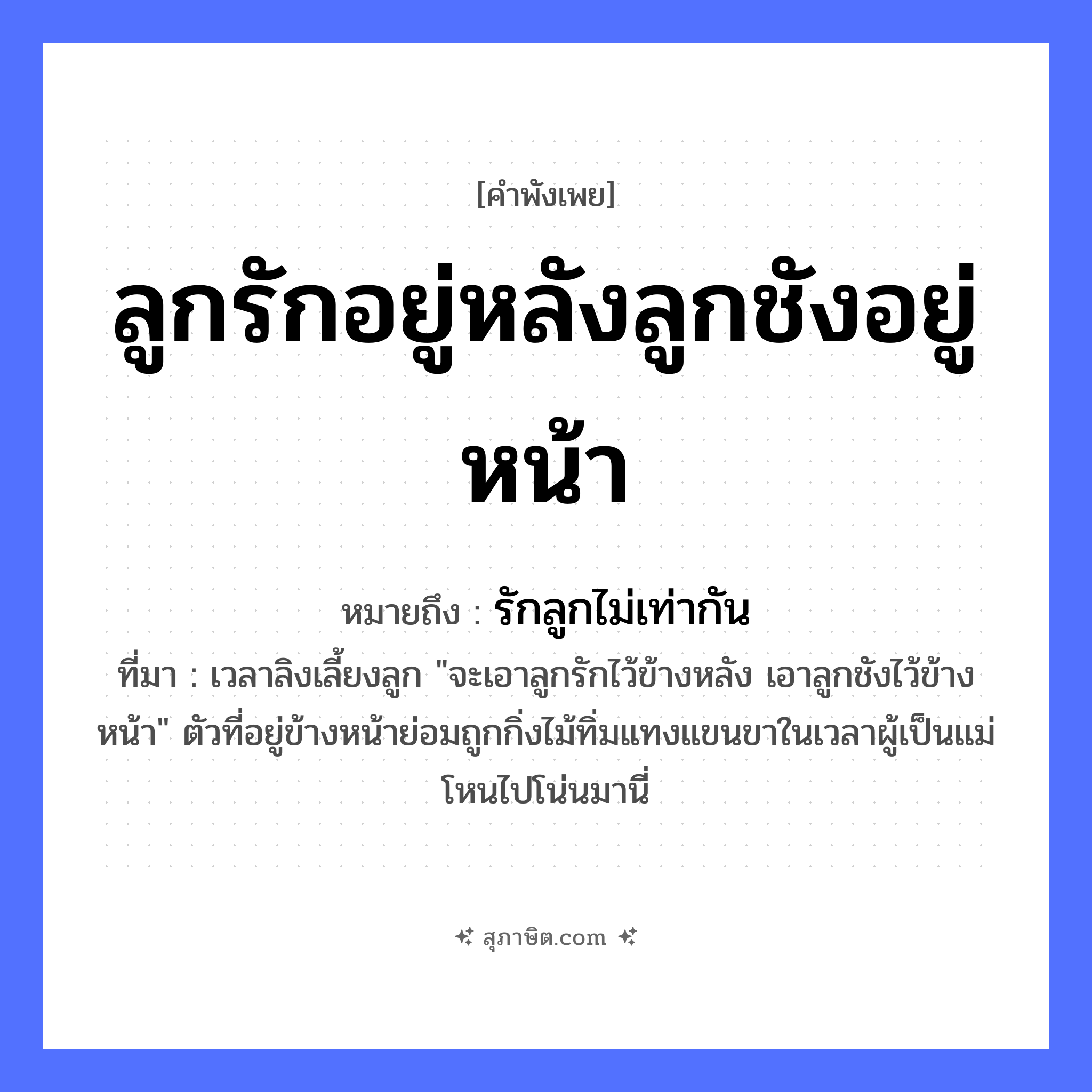 คำสุภาษิต: ลูกรักอยู่หลังลูกชังอยู่หน้า หมายถึง?, หมายถึง รักลูกไม่เท่ากัน ที่มา เวลาลิงเลี้ยงลูก &#34;จะเอาลูกรักไว้ข้างหลัง เอาลูกชังไว้ข้างหน้า&#34; ตัวที่อยู่ข้างหน้าย่อมถูกกิ่งไม้ทิ่มแทงแขนขาในเวลาผู้เป็นแม่โหนไปโน่นมานี่ อวัยวะ หน้า คำกริยา รัก ครอบครัว ลูก