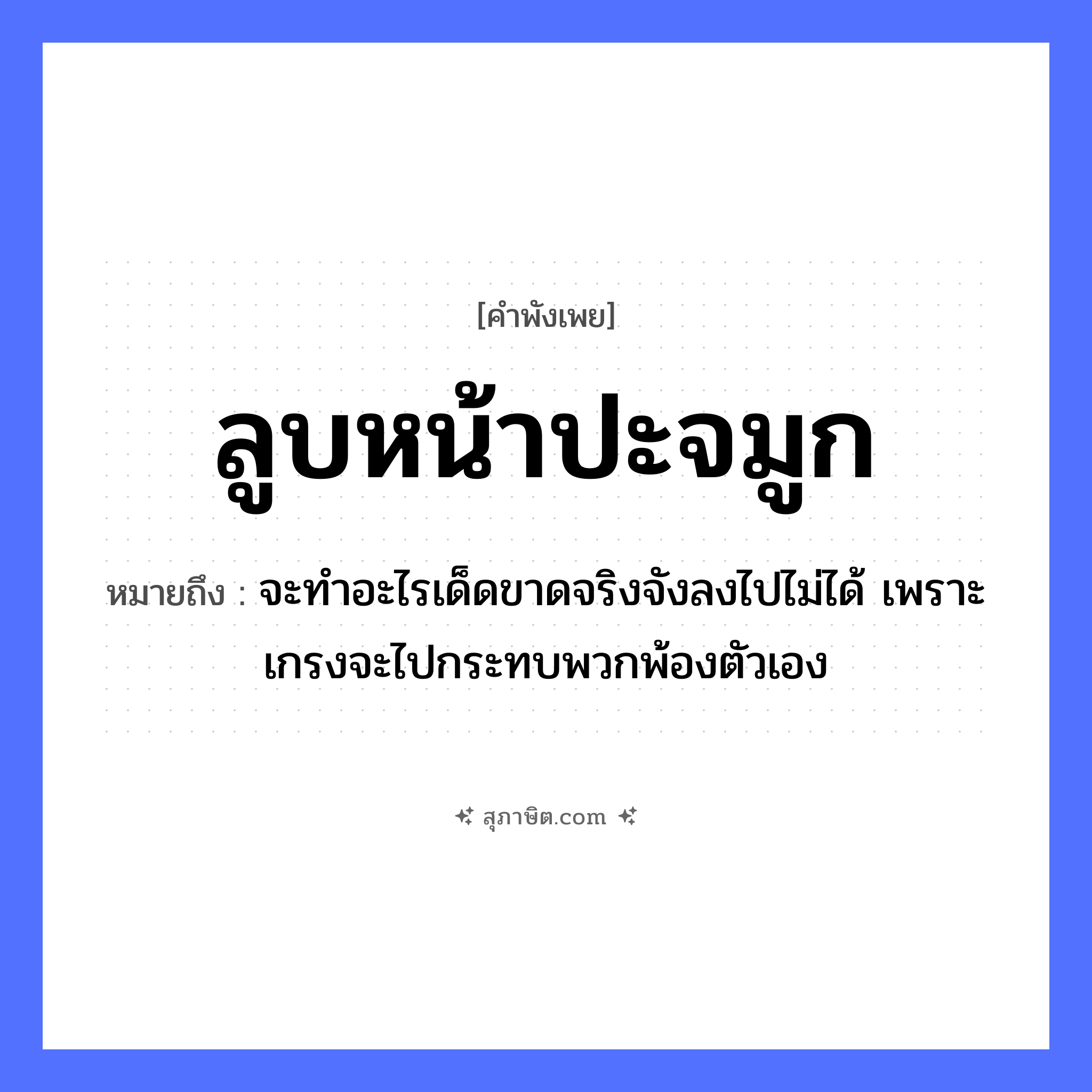 คำสุภาษิต: ลูบหน้าปะจมูก หมายถึง?, หมายถึง จะทำอะไรเด็ดขาดจริงจังลงไปไม่ได้ เพราะเกรงจะไปกระทบพวกพ้องตัวเอง อวัยวะ หน้า, จมูก คำกริยา ลูบ, ปะ หมวด คำพังเพย