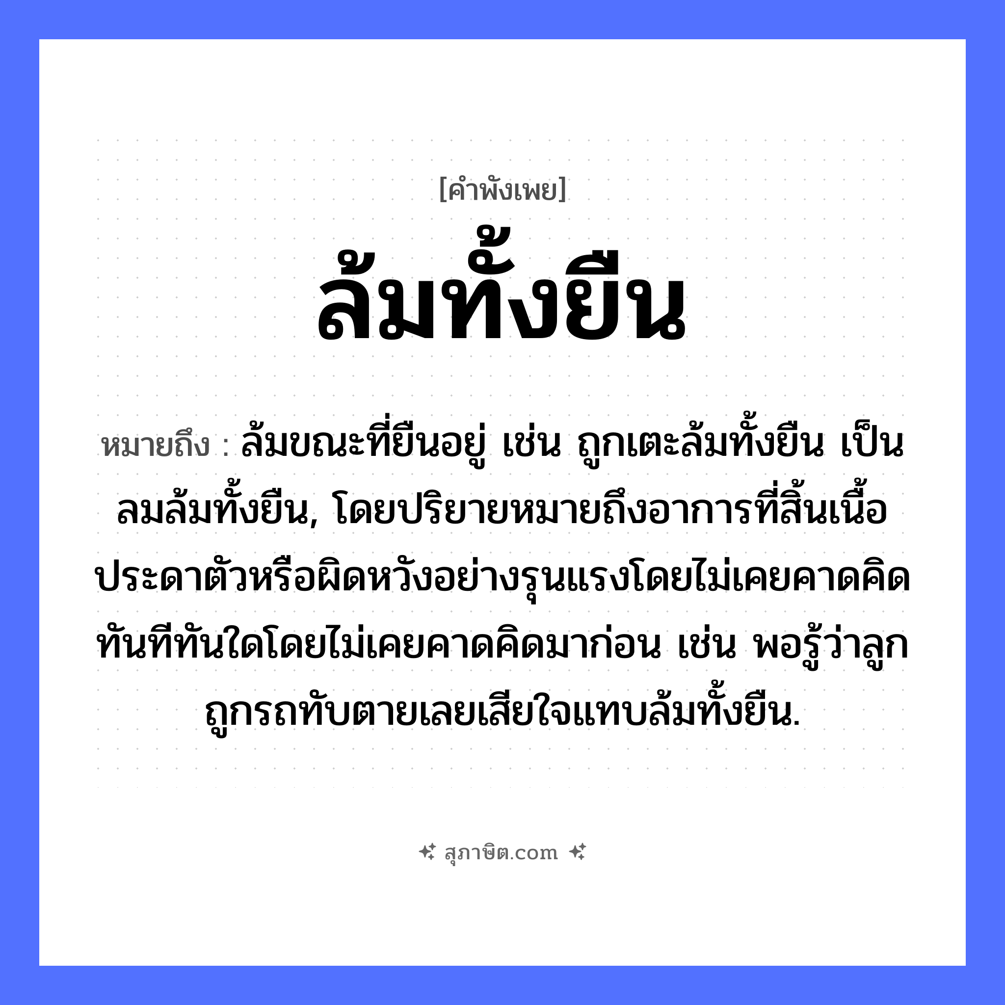 คำสุภาษิต: ล้มทั้งยืน หมายถึง?, หมายถึง ล้มขณะที่ยืนอยู่ เช่น ถูกเตะล้มทั้งยืน เป็นลมล้มทั้งยืน, โดยปริยายหมายถึงอาการที่สิ้นเนื้อประดาตัวหรือผิดหวังอย่างรุนแรงโดยไม่เคยคาดคิด ทันทีทันใดโดยไม่เคยคาดคิดมาก่อน เช่น พอรู้ว่าลูกถูกรถทับตายเลยเสียใจแทบล้มทั้งยืน. คำกริยา ล้ม, ยืน หมวด คำพังเพย