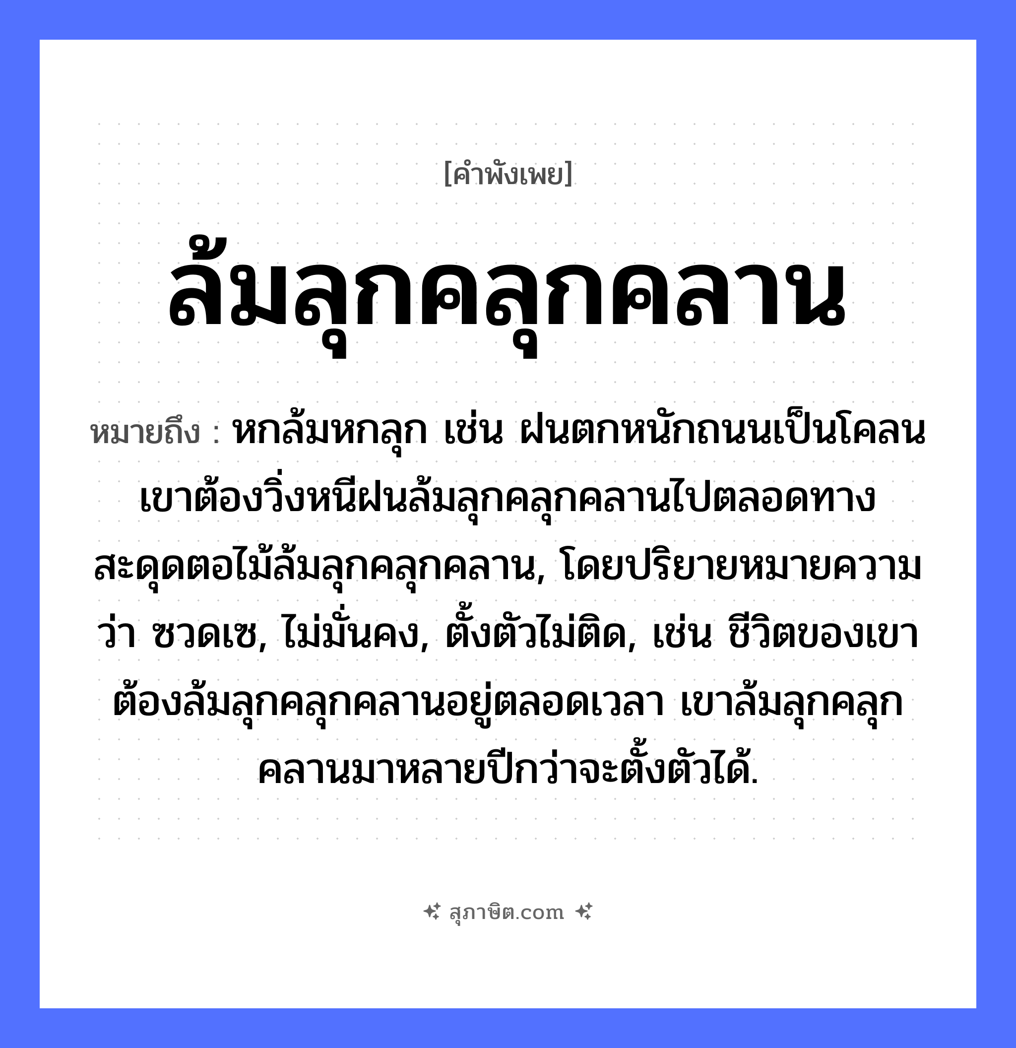 คำสุภาษิต: ล้มลุกคลุกคลาน หมายถึง?, หมายถึง หกล้มหกลุก เช่น ฝนตกหนักถนนเป็นโคลน เขาต้องวิ่งหนีฝนล้มลุกคลุกคลานไปตลอดทาง สะดุดตอไม้ล้มลุกคลุกคลาน, โดยปริยายหมายความว่า ซวดเซ, ไม่มั่นคง, ตั้งตัวไม่ติด, เช่น ชีวิตของเขาต้องล้มลุกคลุกคลานอยู่ตลอดเวลา เขาล้มลุกคลุกคลานมาหลายปีกว่าจะตั้งตัวได้. อาการ ความยากลำบาก, ความพยายาม คำกริยา ล้ม, ลุก, คลุกคลาน หมวด คำพังเพย