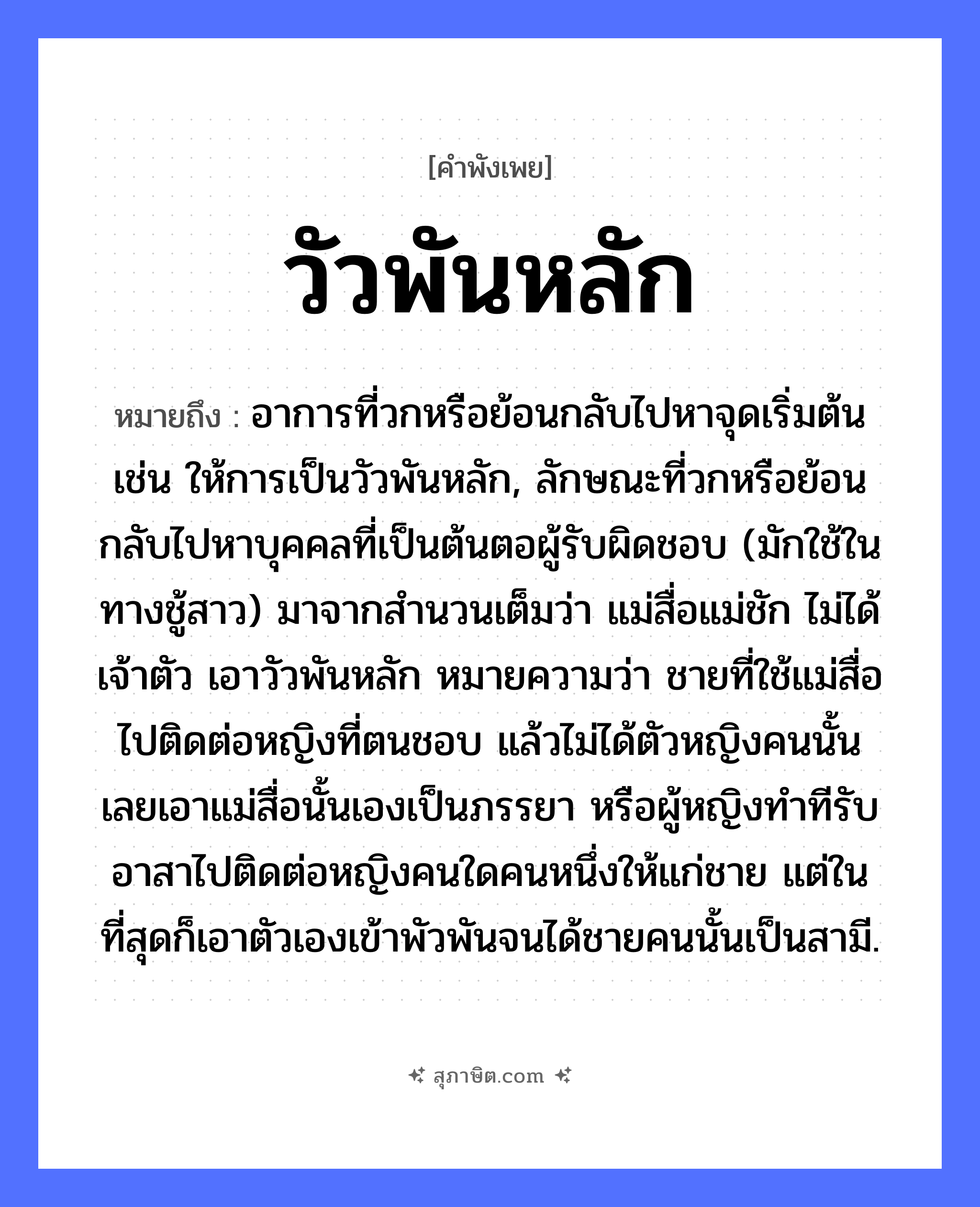 คำสุภาษิต: วัวพันหลัก หมายถึง?, หมายถึง อาการที่วกหรือย้อนกลับไปหาจุดเริ่มต้น เช่น ให้การเป็นวัวพันหลัก, ลักษณะที่วกหรือย้อนกลับไปหาบุคคลที่เป็นต้นตอผู้รับผิดชอบ (มักใช้ในทางชู้สาว) มาจากสำนวนเต็มว่า แม่สื่อแม่ชัก ไม่ได้เจ้าตัว เอาวัวพันหลัก หมายความว่า ชายที่ใช้แม่สื่อไปติดต่อหญิงที่ตนชอบ แล้วไม่ได้ตัวหญิงคนนั้น เลยเอาแม่สื่อนั้นเองเป็นภรรยา หรือผู้หญิงทำทีรับอาสาไปติดต่อหญิงคนใดคนหนึ่งให้แก่ชาย แต่ในที่สุดก็เอาตัวเองเข้าพัวพันจนได้ชายคนนั้นเป็นสามี. สัตว์ วัว คำกริยา พัน สิ่งของ หลัก, เชือก หมวด คำพังเพย