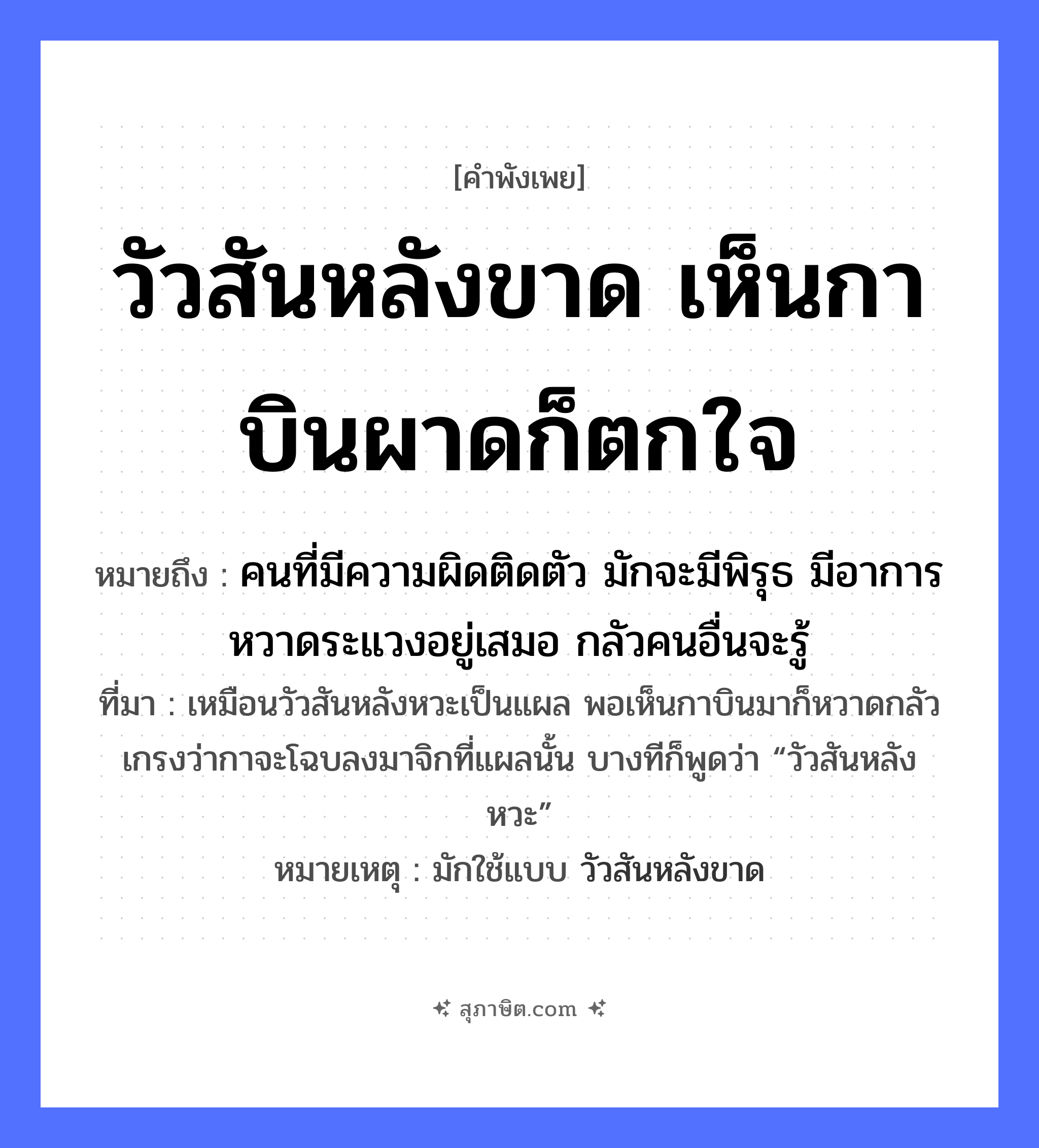 คำสุภาษิต: วัวสันหลังขาด เห็นกาบินผาดก็ตกใจ หมายถึง?, หมายถึง คนที่มีความผิดติดตัว มักจะมีพิรุธ มีอาการหวาดระแวงอยู่เสมอ กลัวคนอื่นจะรู้ ที่มา เหมือนวัวสันหลังหวะเป็นแผล พอเห็นกาบินมาก็หวาดกลัว เกรงว่ากาจะโฉบลงมาจิกที่แผลนั้น บางทีก็พูดว่า “วัวสันหลังหวะ” หมายเหตุ มักใช้แบบ วัวสันหลังขาด สัตว์ วัว, กา อวัยวะ หลัง คำกริยา บินผาด, ตกใจ, ขาด หมวด คำพังเพย