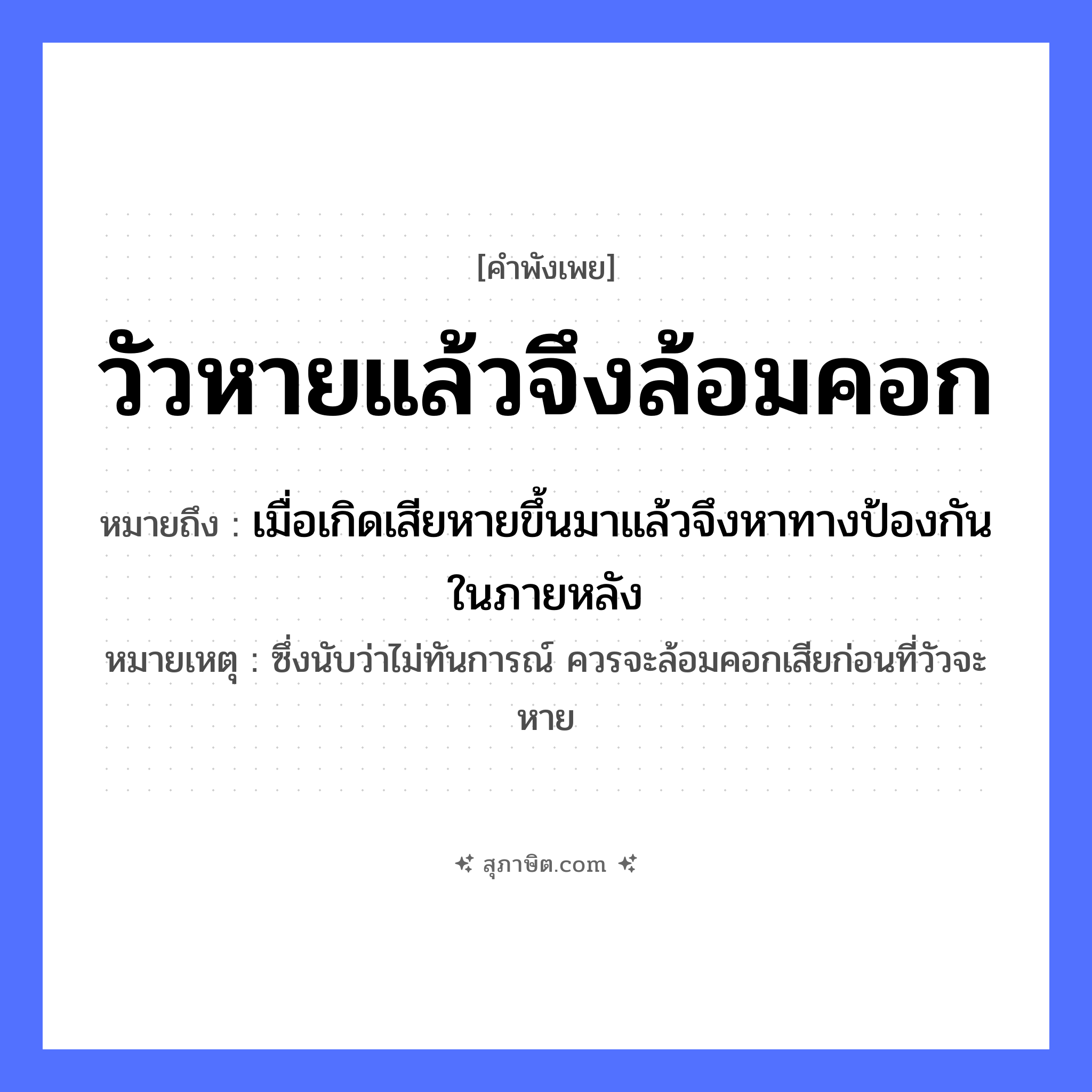 คำสุภาษิต: วัวหายแล้วจึงล้อมคอก หมายถึง?, หมายถึง เมื่อเกิดเสียหายขึ้นมาแล้วจึงหาทางป้องกันในภายหลัง หมายเหตุ ซึ่งนับว่าไม่ทันการณ์ ควรจะล้อมคอกเสียก่อนที่วัวจะหาย สิ่งของ คอก สัตว์ วัว คำกริยา หาย, ล้อม หมวด คำพังเพย