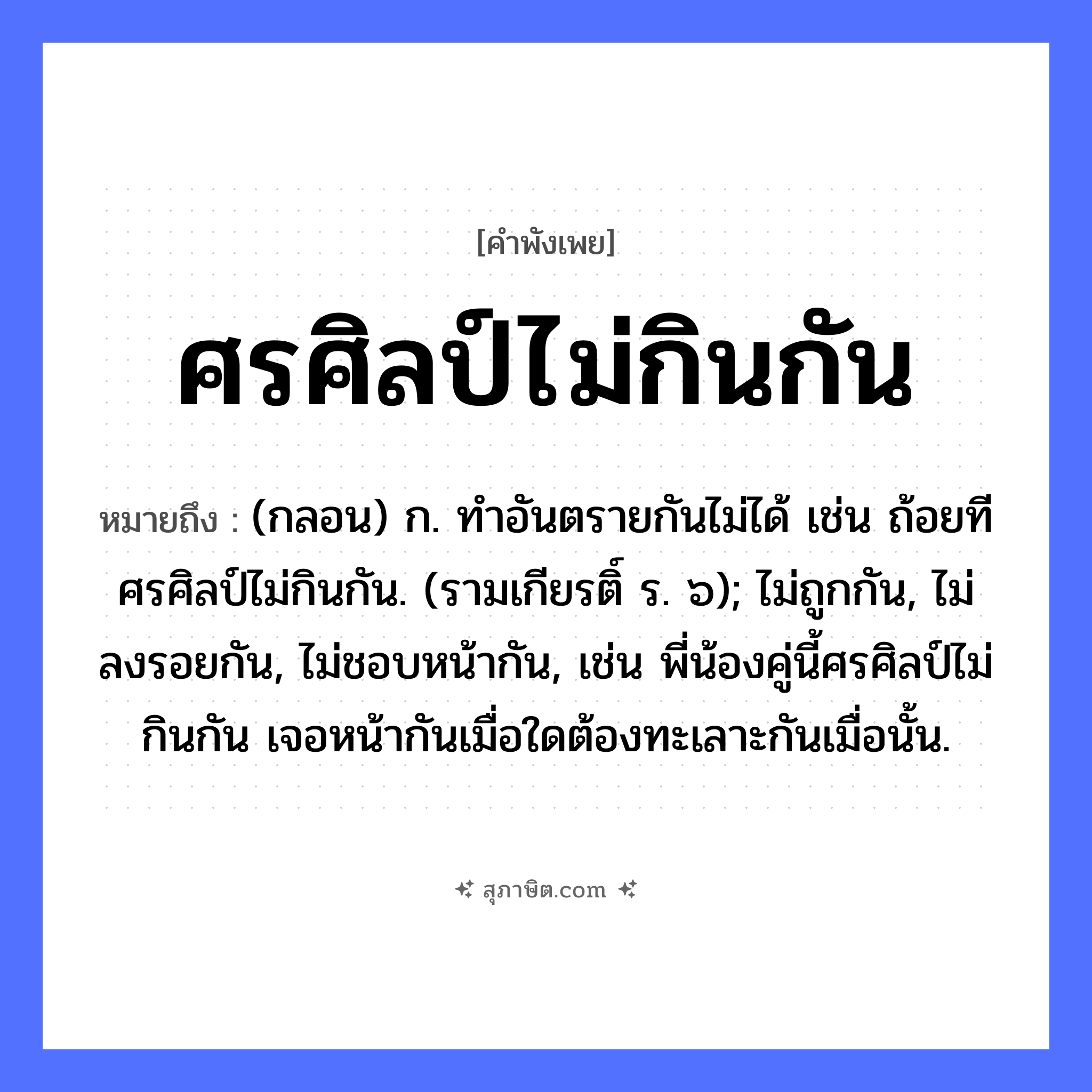 คำสุภาษิต: ศรศิลป์ไม่กินกัน หมายถึง?, หมายถึง (กลอน) ก. ทําอันตรายกันไม่ได้ เช่น ถ้อยทีศรศิลป์ไม่กินกัน. (รามเกียรติ์ ร. ๖); ไม่ถูกกัน, ไม่ลงรอยกัน, ไม่ชอบหน้ากัน, เช่น พี่น้องคู่นี้ศรศิลป์ไม่กินกัน เจอหน้ากันเมื่อใดต้องทะเลาะกันเมื่อนั้น. คำกริยา กิน สิ่งของ ศร, ศิลป์ หมวด คำพังเพย