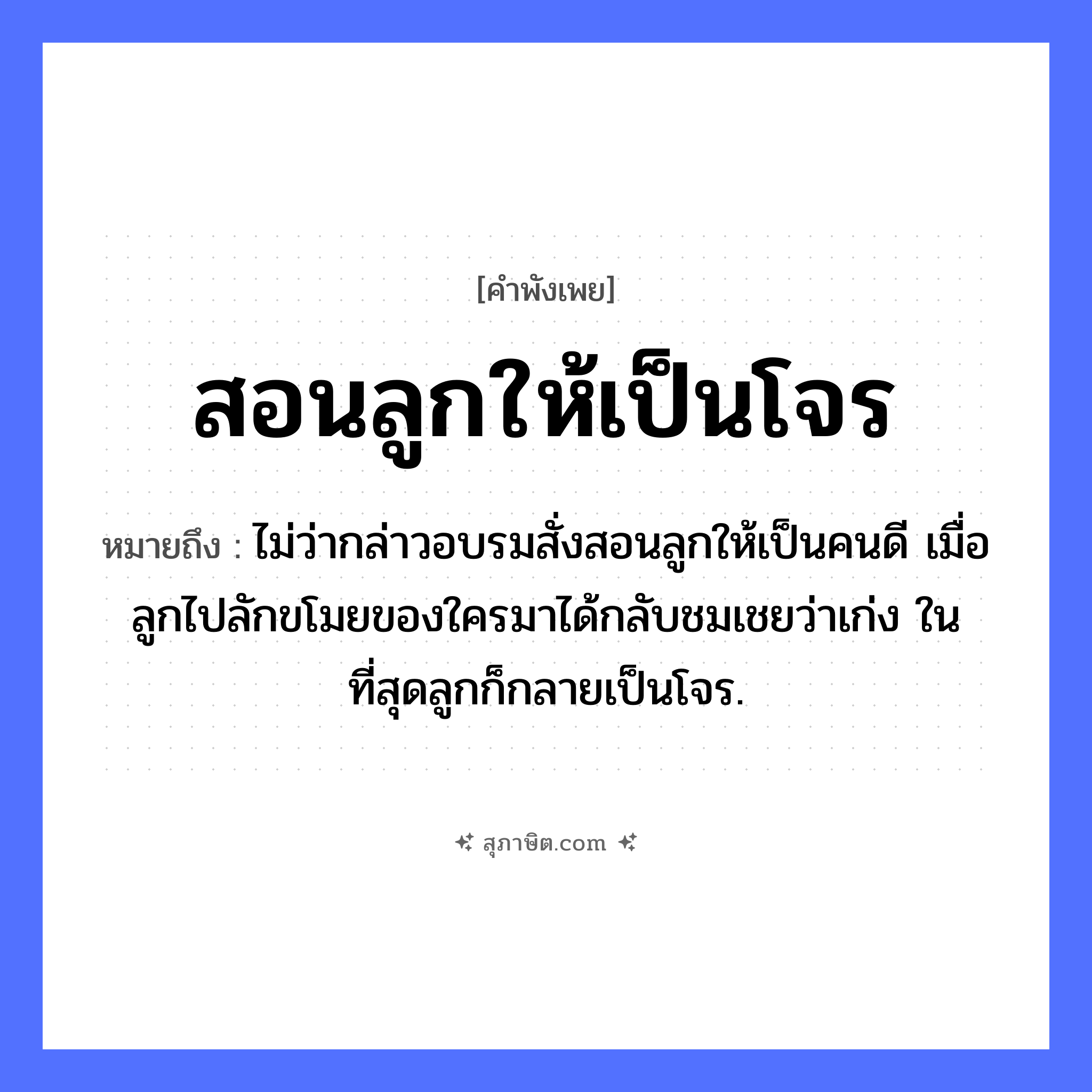 คำสุภาษิต: สอนลูกให้เป็นโจร หมายถึง?, หมายถึง ไม่ว่ากล่าวอบรมสั่งสอนลูกให้เป็นคนดี เมื่อลูกไปลักขโมยของใครมาได้กลับชมเชยว่าเก่ง ในที่สุดลูกก็กลายเป็นโจร. บุคคล ลูก, โจร คำกริยา สอน ความสัมพันธ์ พ่อแม่และลูก, ผู้ใหญ่และเด็ก หมวด คำพังเพย