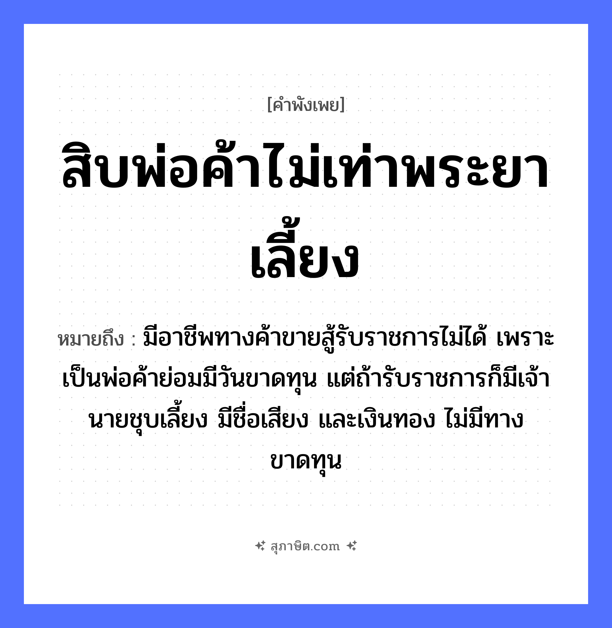 คำสุภาษิต: สิบพ่อค้าไม่เท่าพระยาเลี้ยง หมายถึง?, หมายถึง มีอาชีพทางค้าขายสู้รับราชการไม่ได้ เพราะเป็นพ่อค้าย่อมมีวันขาดทุน แต่ถ้ารับราชการก็มีเจ้านายชุบเลี้ยง มีชื่อเสียง และเงินทอง ไม่มีทางขาดทุน คำนาม พระ, นาย อาชีพ พระ คำกริยา สู้ ครอบครัว พ่อ ธรรมชาติ ทอง