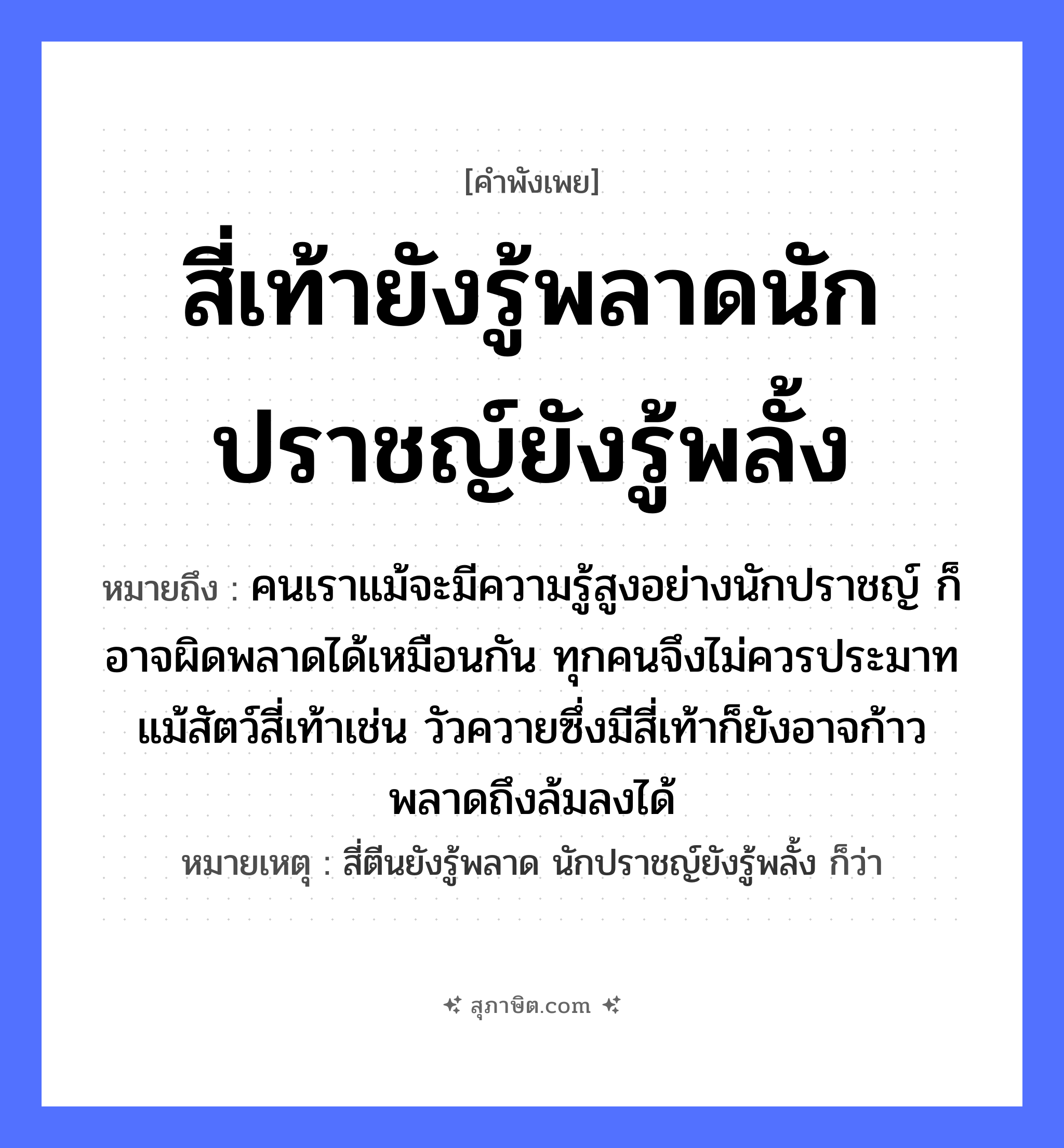 คำสุภาษิต: สี่เท้ายังรู้พลาดนักปราชญ์ยังรู้พลั้ง หมายถึง?, หมายถึง คนเราแม้จะมีความรู้สูงอย่างนักปราชญ์ ก็อาจผิดพลาดได้เหมือนกัน ทุกคนจึงไม่ควรประมาท แม้สัตว์สี่เท้าเช่น วัวควายซึ่งมีสี่เท้าก็ยังอาจก้าวพลาดถึงล้มลงได้ หมายเหตุ สี่ตีนยังรู้พลาด นักปราชญ์ยังรู้พลั้ง ก็ว่า คำนาม คน สัตว์ วัว