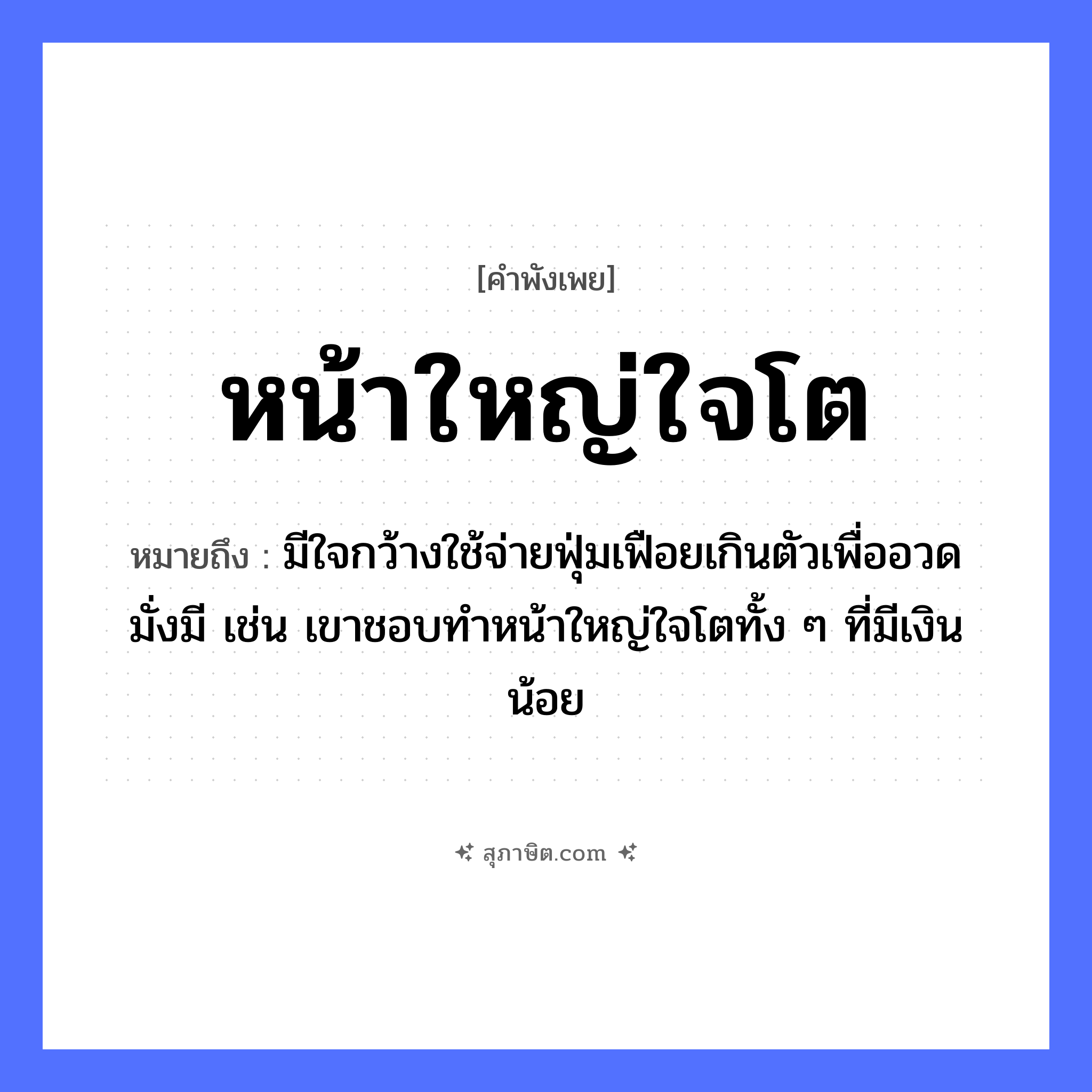 คำสุภาษิต: หน้าใหญ่ใจโต หมายถึง?, หมายถึง มีใจกว้างใช้จ่ายฟุ่มเฟือยเกินตัวเพื่ออวดมั่งมี เช่น เขาชอบทำหน้าใหญ่ใจโตทั้ง ๆ ที่มีเงินน้อย อวัยวะ หน้า, ใจ คำคุณศัพท์ ใหญ่, โต หมวด คำพังเพย