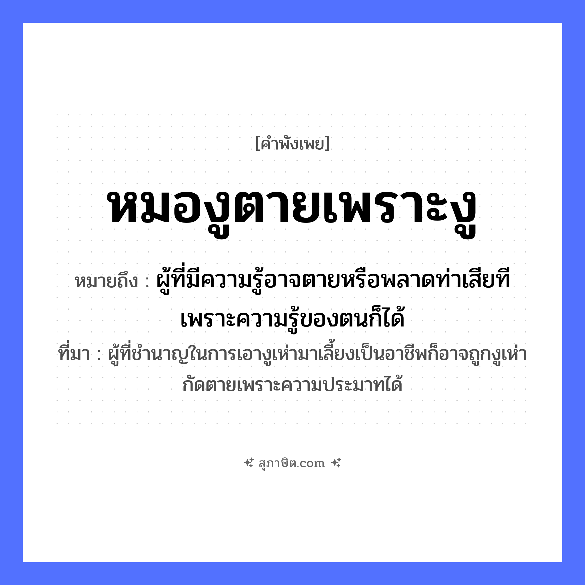 คำสุภาษิต: หมองูตายเพราะงู หมายถึง?, หมายถึง ผู้ที่มีความรู้อาจตายหรือพลาดท่าเสียทีเพราะความรู้ของตนก็ได้ ที่มา ผู้ที่ชำนาญในการเอางูเห่ามาเลี้ยงเป็นอาชีพก็อาจถูกงูเห่ากัดตายเพราะความประมาทได้ สัตว์ งู อาชีพ หมองู คำกริยา ตาย หมวด คำพังเพย