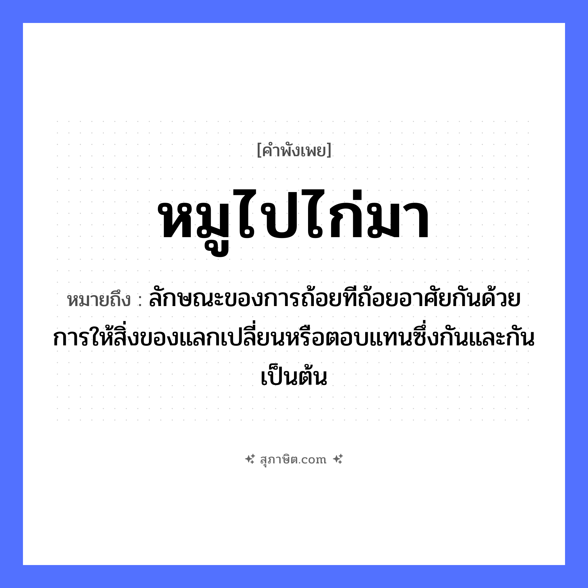 คำสุภาษิต: หมูไปไก่มา หมายถึง?, หมายถึง ลักษณะของการถ้อยทีถ้อยอาศัยกันด้วยการให้สิ่งของแลกเปลี่ยนหรือตอบแทนซึ่งกันและกันเป็นต้น สัตว์ หมู, ไก่ คำกริยา ไป, มา หมวด คำพังเพย