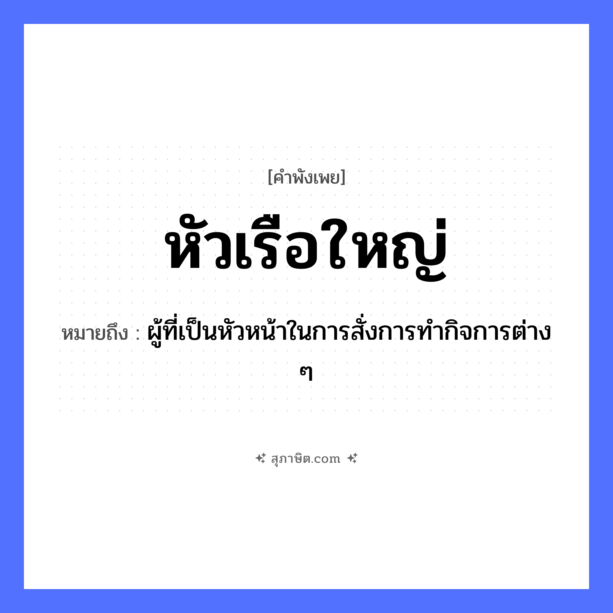 คำสุภาษิต: หัวเรือใหญ่ หมายถึง?, หมายถึง ผู้ที่เป็นหัวหน้าในการสั่งการทำกิจการต่าง ๆ คำนาม หัวเรือ อวัยวะ หัว ยานพาหนะ เรือ หมวด คำพังเพย