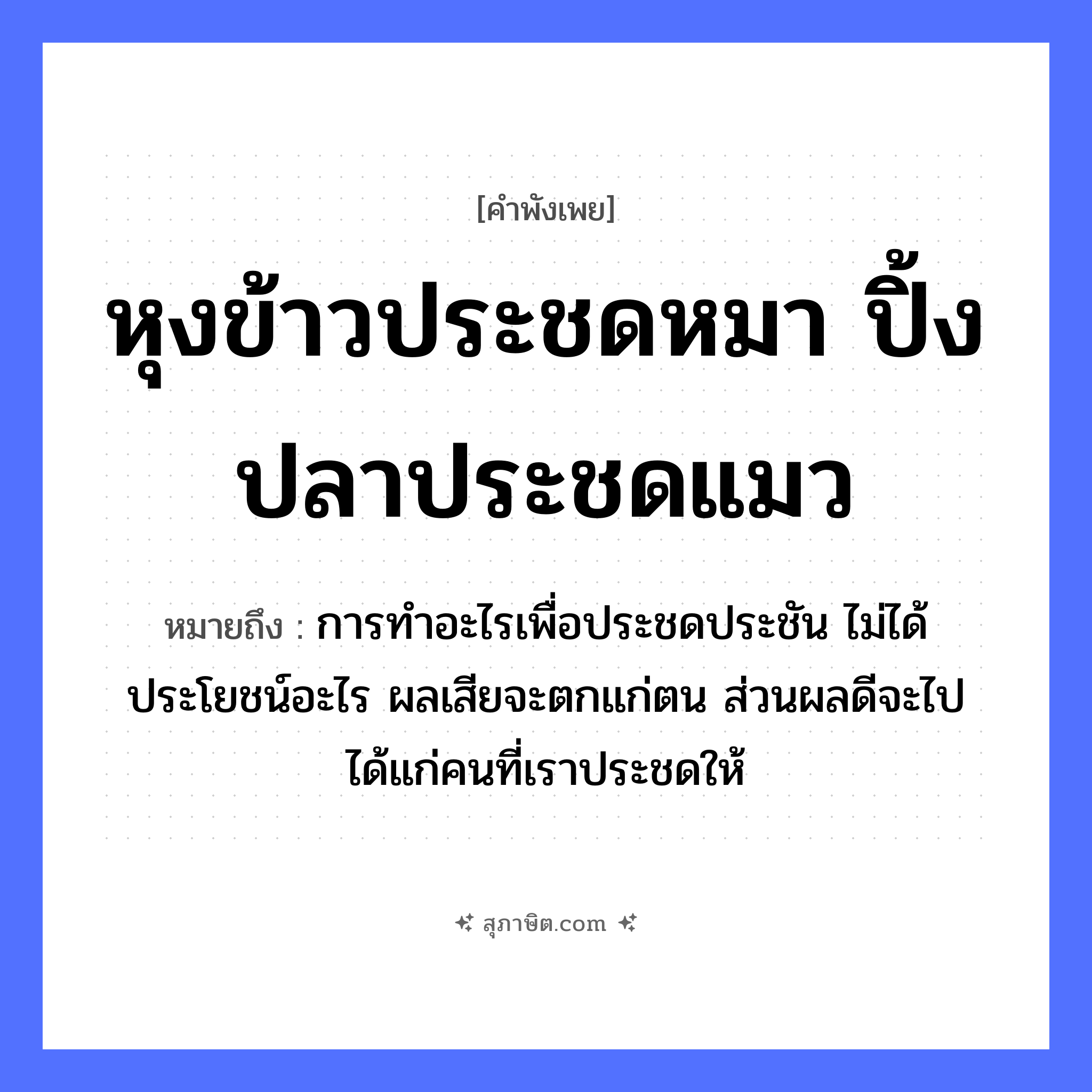 คำสุภาษิต: หุงข้าวประชดหมา ปิ้งปลาประชดแมว หมายถึง?, หมายถึง การทำอะไรเพื่อประชดประชัน ไม่ได้ประโยชน์อะไร ผลเสียจะตกแก่ตน ส่วนผลดีจะไปได้แก่คนที่เราประชดให้ สัตว์ หมา, แมว อาหาร ข้าว, ปลา คำกริยา หุง, ปิ้ง, ประชด หมวด คำพังเพย