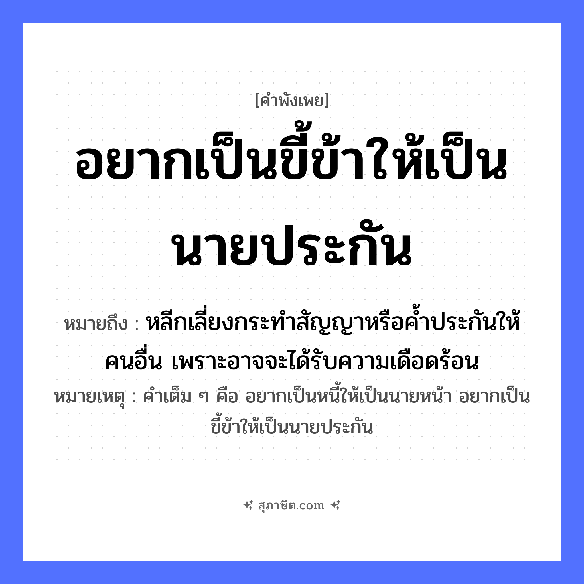 คำสุภาษิต: อยากเป็นขี้ข้าให้เป็นนายประกัน หมายถึง?, หมายถึง หลีกเลี่ยงกระทำสัญญาหรือค้ำประกันให้คนอื่น เพราะอาจจะได้รับความเดือดร้อน หมายเหตุ คำเต็ม ๆ คือ อยากเป็นหนี้ให้เป็นนายหน้า อยากเป็นขี้ข้าให้เป็นนายประกัน คำนาม นาย, คน