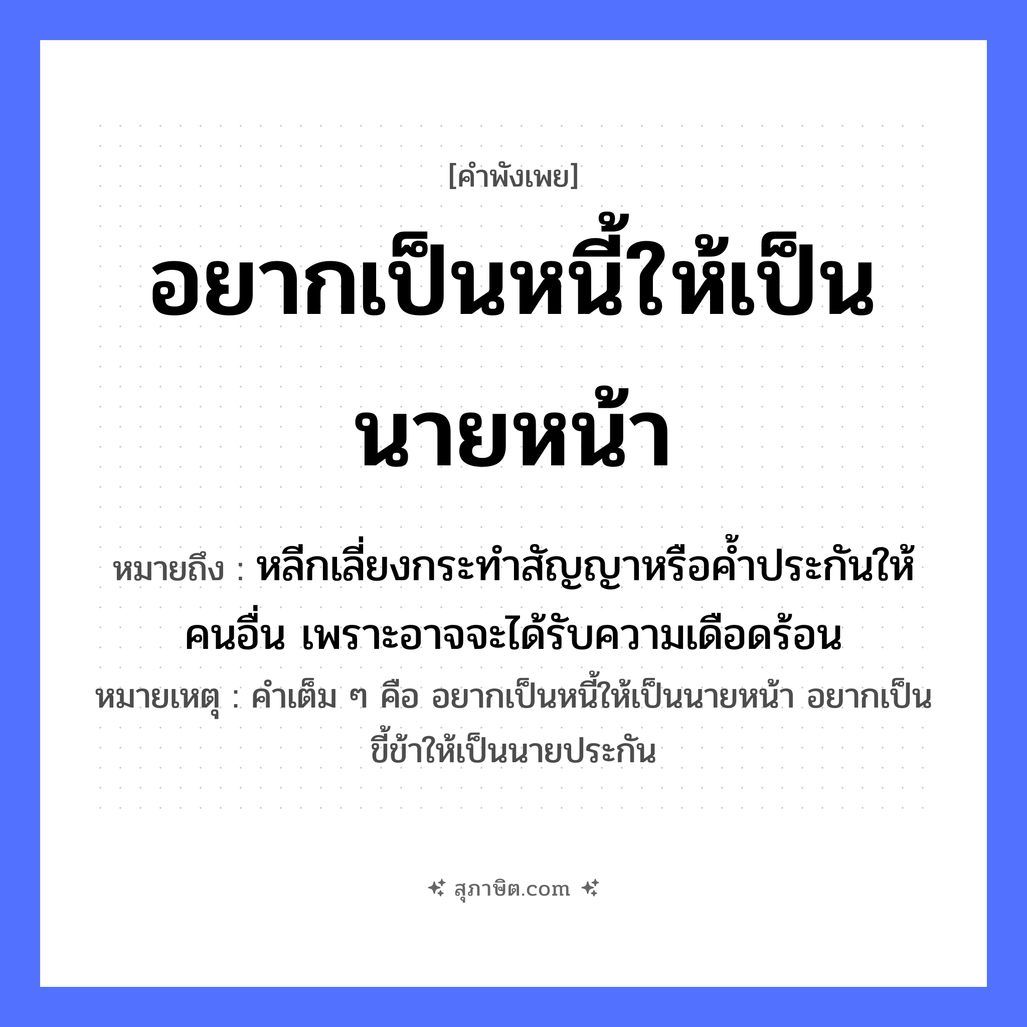 คำสุภาษิต: อยากเป็นหนี้ให้เป็นนายหน้า หมายถึง?, หมายถึง หลีกเลี่ยงกระทำสัญญาหรือค้ำประกันให้คนอื่น เพราะอาจจะได้รับความเดือดร้อน หมายเหตุ คำเต็ม ๆ คือ อยากเป็นหนี้ให้เป็นนายหน้า อยากเป็นขี้ข้าให้เป็นนายประกัน คำนาม นาย, คน อวัยวะ หน้า