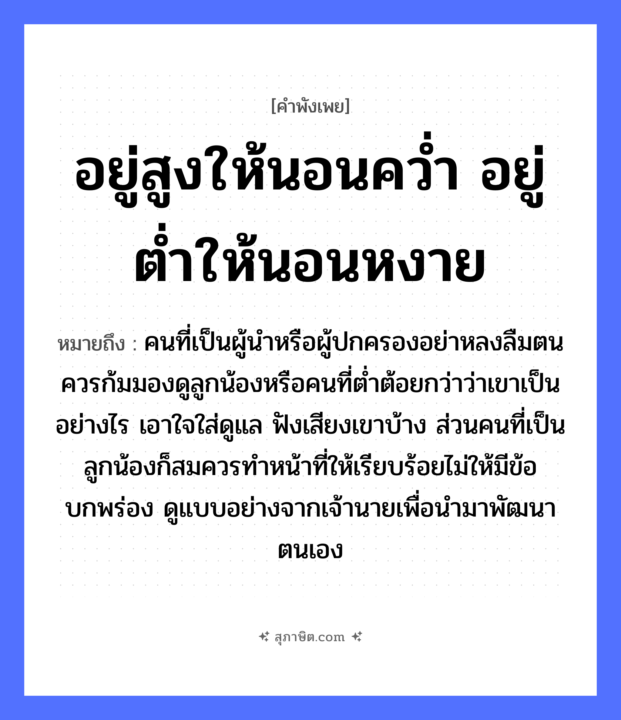 คำสุภาษิต: อยู่สูงให้นอนคว่ำ อยู่ต่ำให้นอนหงาย หมายถึง?, หมายถึง คนที่เป็นผู้นำหรือผู้ปกครองอย่าหลงลืมตน ควรก้มมองดูลูกน้องหรือคนที่ต่ำต้อยกว่าว่าเขาเป็นอย่างไร เอาใจใส่ดูแล ฟังเสียงเขาบ้าง ส่วนคนที่เป็นลูกน้องก็สมควรทำหน้าที่ให้เรียบร้อยไม่ให้มีข้อบกพร่อง ดูแบบอย่างจากเจ้านายเพื่อนำมาพัฒนาตนเอง ครอบครัว ลูก, น้อง คำนาม คน, นาย อวัยวะ ใจ, หน้า คำกริยา นอน, ฟัง, คว่ำ