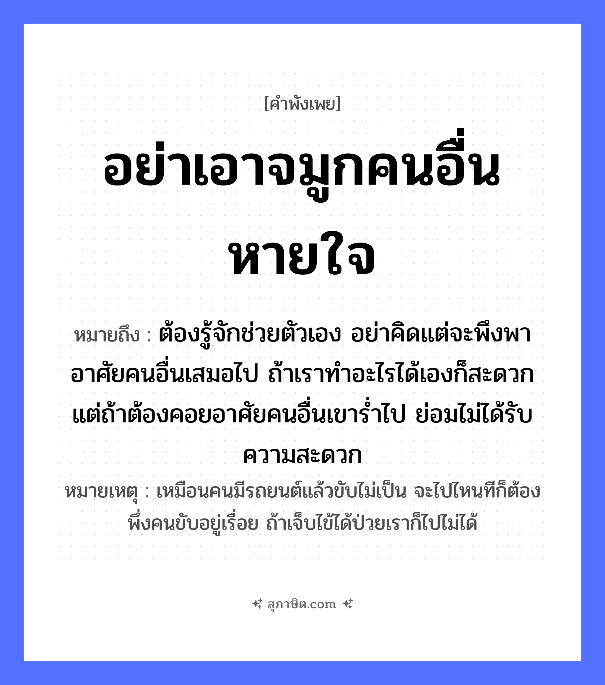 คำสุภาษิต: อย่าเอาจมูกคนอื่นหายใจ หมายถึง?, หมายถึง ต้องรู้จักช่วยตัวเอง อย่าคิดแต่จะพึงพาอาศัยคนอื่นเสมอไป ถ้าเราทำอะไรได้เองก็สะดวก แต่ถ้าต้องคอยอาศัยคนอื่นเขาร่ำไป ย่อมไม่ได้รับความสะดวก หมายเหตุ เหมือนคนมีรถยนต์แล้วขับไม่เป็น จะไปไหนทีก็ต้องพึ่งคนขับอยู่เรื่อย ถ้าเจ็บไข้ได้ป่วยเราก็ไปไม่ได้ อวัยวะ จมูก คำกริยา หายใจ หมวด คำพังเพย