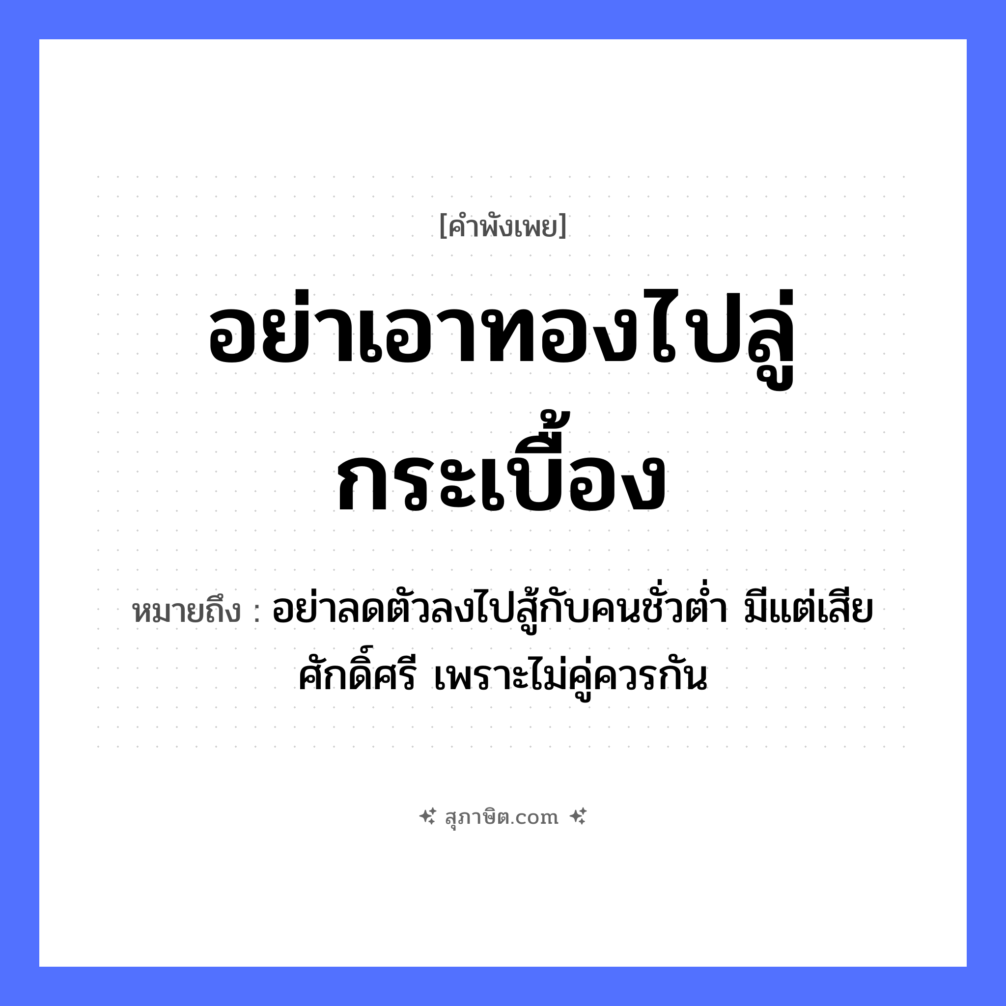 คำสุภาษิต: อย่าเอาทองไปลู่กระเบื้อง หมายถึง?, หมายถึง อย่าลดตัวลงไปสู้กับคนชั่วต่ำ มีแต่เสียศักดิ์ศรี เพราะไม่คู่ควรกัน คำกริยา ลู่, เอา สิ่งของ ทอง, กระเบื้อง หมวด คำพังเพย