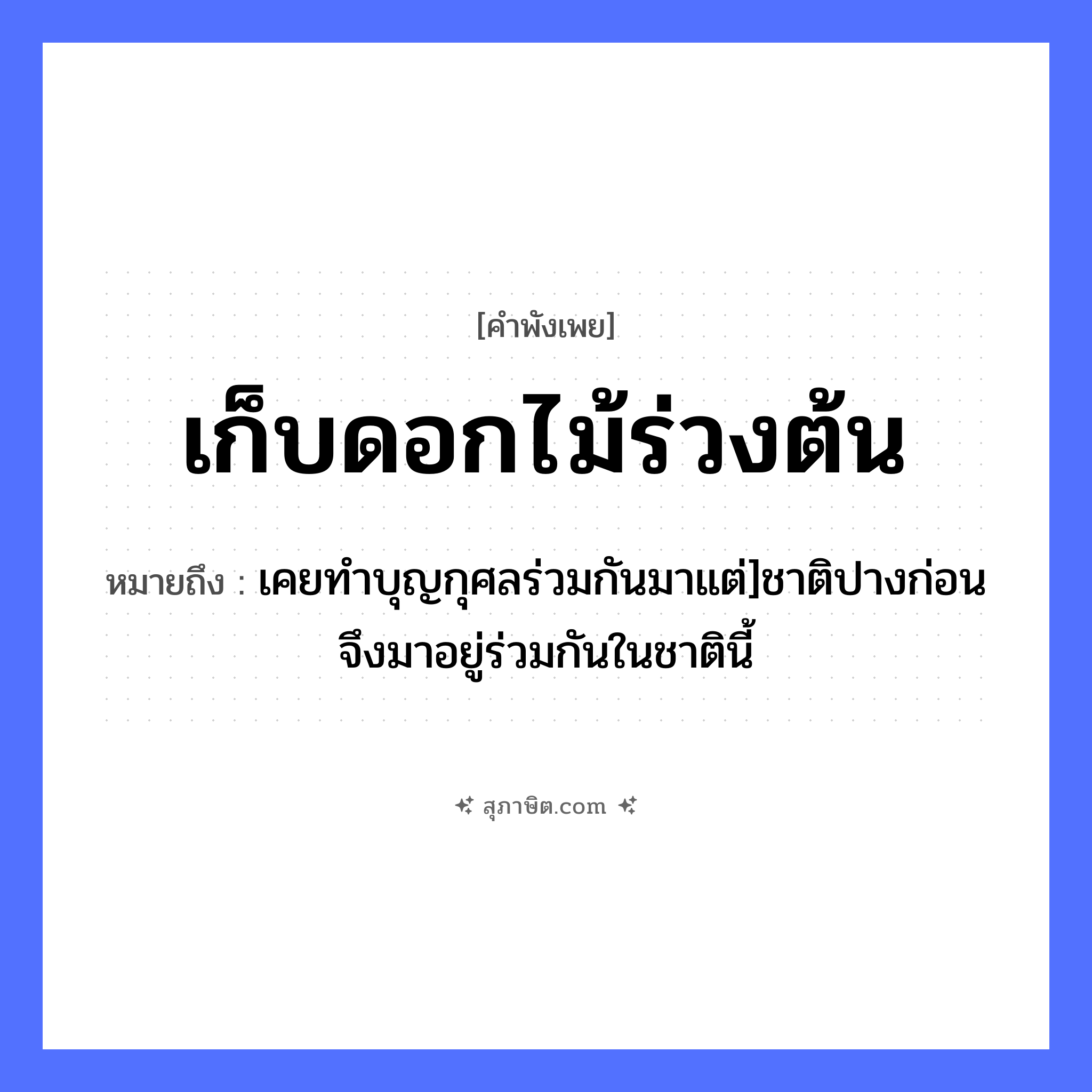 คำสุภาษิต: เก็บดอกไม้ร่วงต้น หมายถึง?, หมายถึง เคยทำบุญกุศลร่วมกันมาแต่]ชาติปางก่อนจึงมาอยู่ร่วมกันในชาตินี้ คำกริยา เก็บ, ร่วง ธรรมชาติ ดอกไม้, ต้น หมวด คำพังเพย