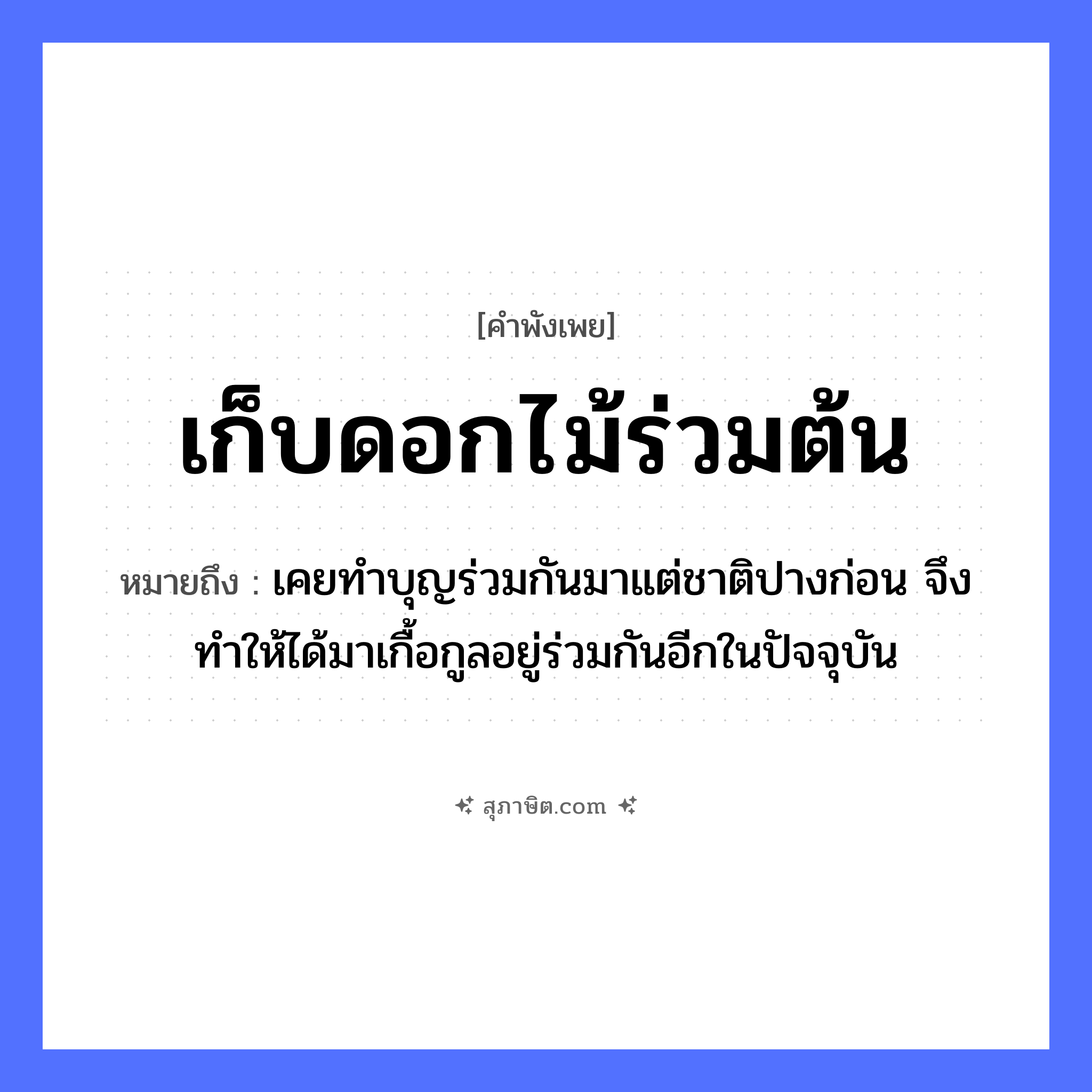 คำสุภาษิต: เก็บดอกไม้ร่วมต้น หมายถึง?, หมายถึง เคยทำบุญร่วมกันมาแต่ชาติปางก่อน จึงทำให้ได้มาเกื้อกูลอยู่ร่วมกันอีกในปัจจุบัน คำกริยา เก็บ, ร่วม ธรรมชาติ ดอกไม้, ต้น หมวด คำพังเพย