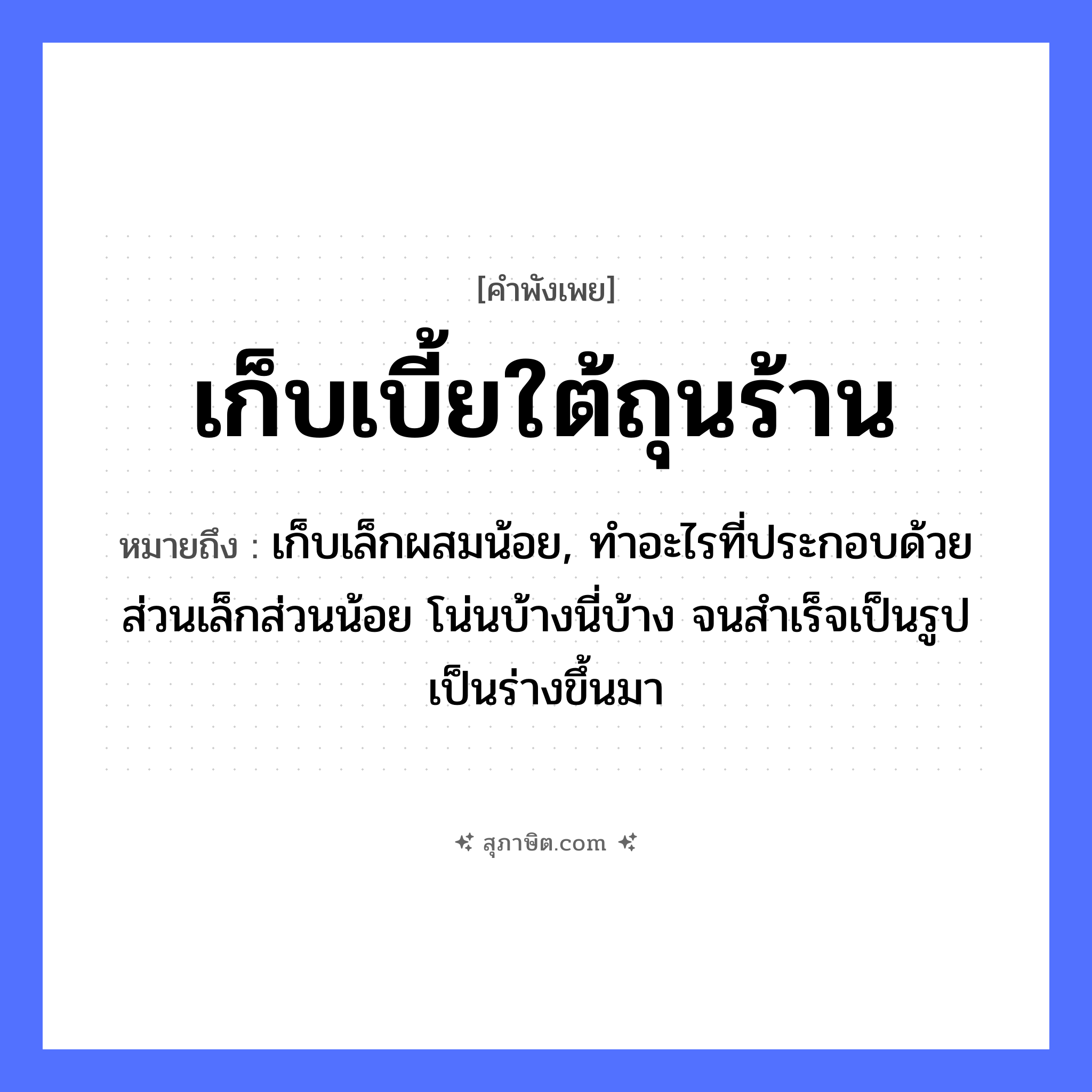 คำสุภาษิต: เก็บเบี้ยใต้ถุนร้าน หมายถึง?, หมายถึง เก็บเล็กผสมน้อย, ทําอะไรที่ประกอบด้วยส่วนเล็กส่วนน้อย โน่นบ้างนี่บ้าง จนสําเร็จเป็นรูปเป็นร่างขึ้นมา