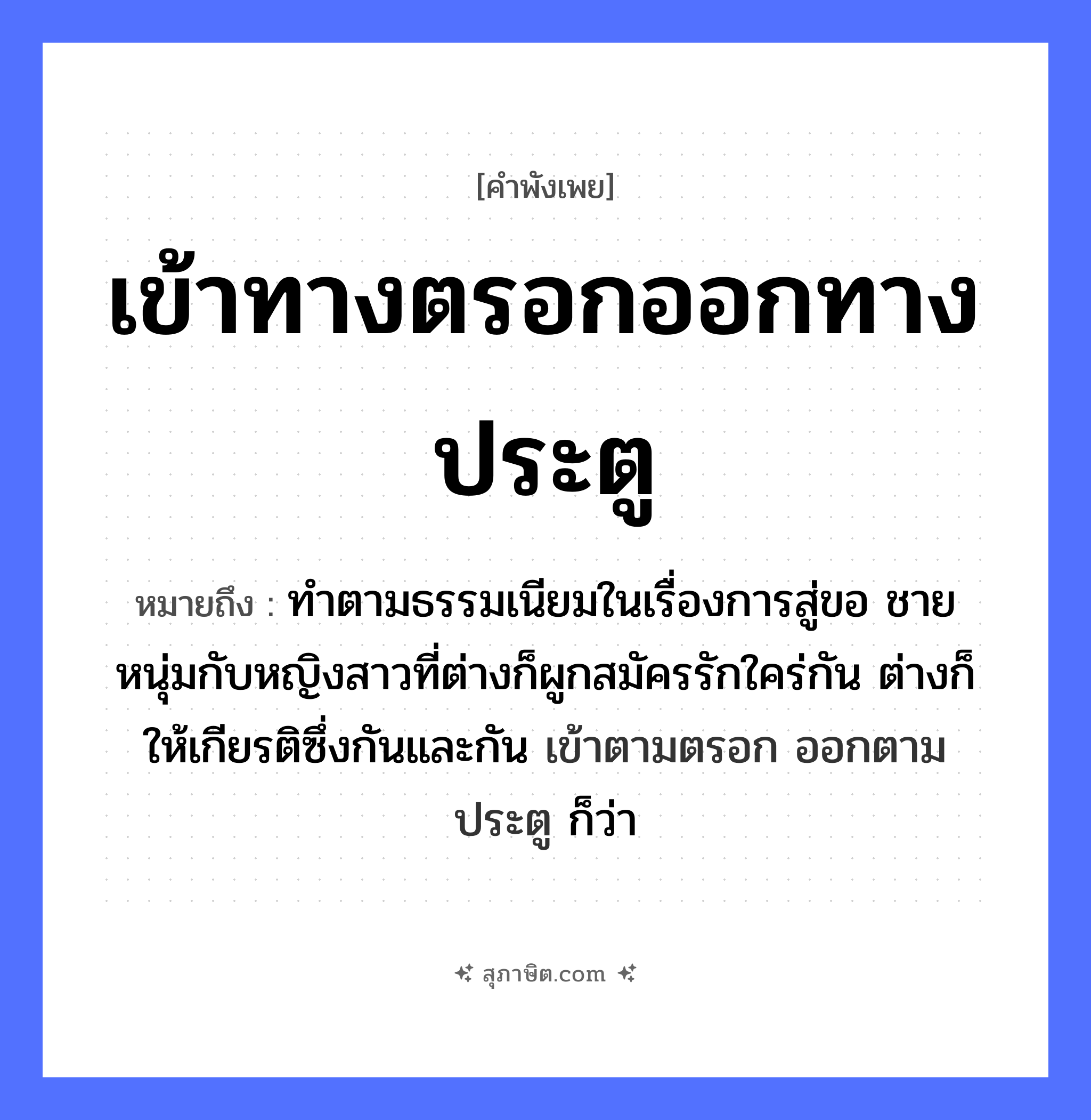 คำสุภาษิต: เข้าทางตรอกออกทางประตู หมายถึง?, หมายถึง ทําตามธรรมเนียมในเรื่องการสู่ขอ ชายหนุ่มกับหญิงสาวที่ต่างก็ผูกสมัครรักใคร่กัน ต่างก็ให้เกียรติซึ่งกันและกัน เข้าตามตรอก ออกตามประตู ก็ว่า คำนาม ชาย, หญิง คำกริยา รัก