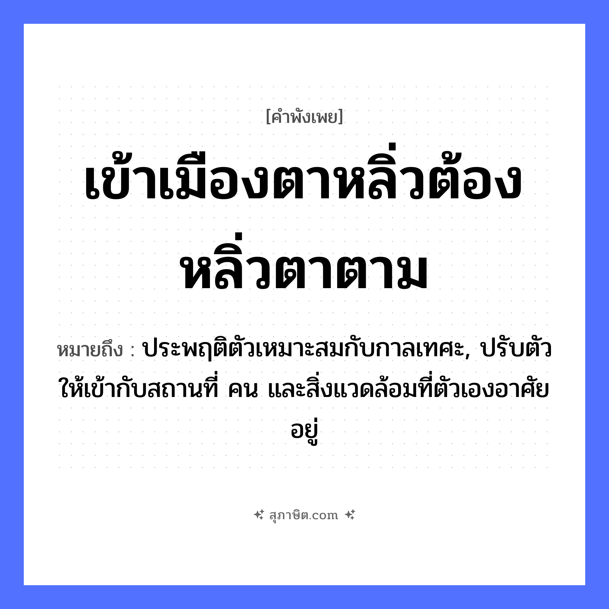 คำสุภาษิต: เข้าเมืองตาหลิ่ว ต้องหลิ่วตาตาม หมายถึง?, หมายถึง ประพฤติตัวเหมาะสมกับกาลเทศะ, ปรับตัวให้เข้ากับสถานที่ คน และสิ่งแวดล้อมที่ตัวเองอาศัยอยู่ คำกริยา เท คำนาม คน อวัยวะ ตัว, ตา