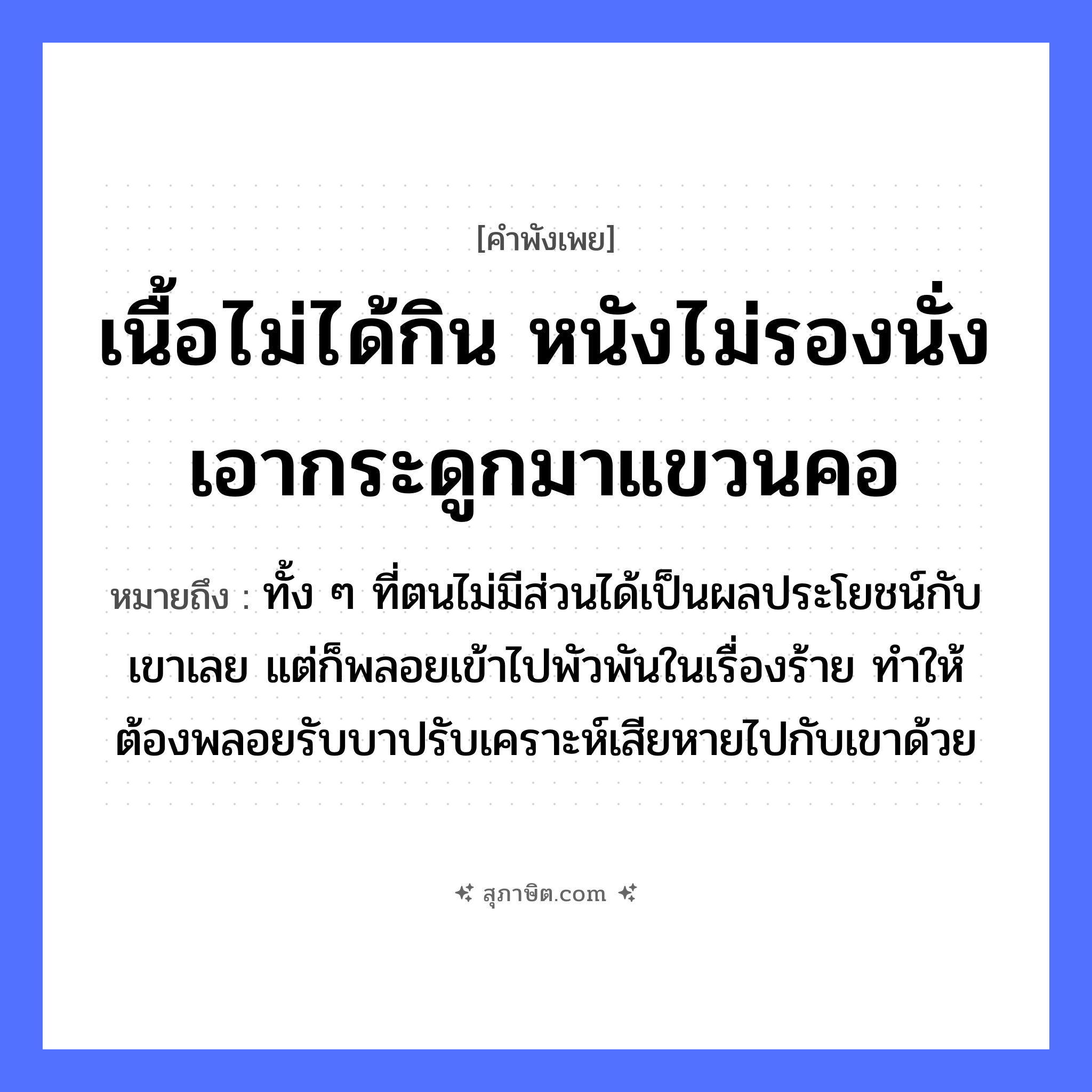 คำสุภาษิต: เนื้อไม่ได้กิน หนังไม่รองนั่ง เอากระดูกมาแขวนคอ หมายถึง?, หมายถึง ทั้ง ๆ ที่ตนไม่มีส่วนได้เป็นผลประโยชน์กับเขาเลย แต่ก็พลอยเข้าไปพัวพันในเรื่องร้าย ทำให้ต้องพลอยรับบาปรับเคราะห์เสียหายไปกับเขาด้วย สัตว์ อวัยวะ คอ คำกริยา กิน, รองนั่ง, แขวน สิ่งของ เนื้อ, หนัง, กระดูก หมวด คำพังเพย