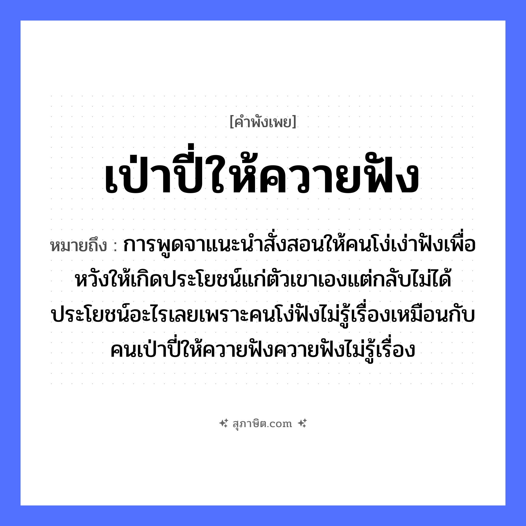 คำสุภาษิต: เป่าปี่ให้ควายฟัง หมายถึง?, หมายถึง การพูดจาแนะนำสั่งสอนให้คนโง่เง่าฟังเพื่อหวังให้เกิดประโยชน์แก่ตัวเขาเองแต่กลับไม่ได้ประโยชน์อะไรเลยเพราะคนโง่ฟังไม่รู้เรื่องเหมือนกับคนเป่าปี่ให้ควายฟังควายฟังไม่รู้เรื่อง คำนาม คน อวัยวะ ตัว คำกริยา ฟัง